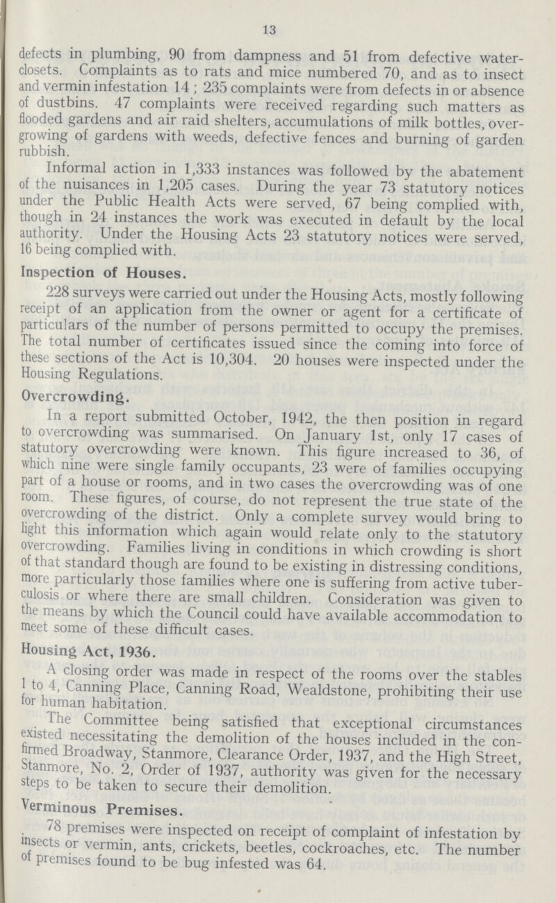 13 defects in plumbing, 90 from dampness and 51 from defective water closets. Complaints as to rats and mice numbered 70, and as to insect and vermin infestation 14 ; 235 complaints were from defects in or absence of dustbins. 47 complaints were received regarding such matters as flooded gardens and air raid shelters, accumulations of milk bottles, over growing of gardens with weeds, defective fences and burning of garden rubbish. Informal action in 1,333 instances was followed by the abatement of the nuisances in 1,205 cases. During the year 73 statutory notices under the Public Health Acts were served, 67 being complied with, though in 24 instances the work was executed in default by the local authority. Under the Housing Acts 23 statutory notices were served, 16 being complied with. Inspection of Houses. 228 surveys were carried out under the Housing Acts, mostly following receipt of an application from the owner or agent for a certificate of particulars of the number of persons permitted to occupy the premises. The total number of certificates issued since the coming into force of these sections of the Act is 10,304. 20 houses were inspected under the Housing Regulations. Overcrowding. In a report submitted October, 1942, the then position in regard to overcrowding was summarised. On January 1st, only 17 cases of statutory overcrowding were known. This figure increased to 36, of which nine were single family occupants, 23 were of families occupying part of a house or rooms, and in two cases the overcrowding was of one room. These figures, of course, do not represent the true state of the overcrowding of the district. Only a complete survey would bring to light this information which again would relate only to the statutory overcrowding. Families living in conditions in which crowding is short of that standard though are found to be existing in distressing conditions, more particularly those families where one is suffering from active tuber culosis or where there are small children. Consideration was given to the means by which the Council could have available accommodation to meet some of these difficult cases. Housing Act, 1936. A closing order was made in respect of the rooms over the stables 1 to 4, Canning Place, Canning Road, Wealdstone, prohibiting their use for human habitation. The Committee being satisfied that exceptional circumstances existed necessitating the demolition of the houses included in the con firmed Broadway, Stanmore, Clearance Order, 1937, and the High Street, Stanmore, No. 2, Order of 1937, authority was given for the necessary steps to be taken to secure their demolition. Verminous Premises. ' 8 premises were inspected on receipt of complaint of infestation by insects or vermin, ants, crickets, beetles, cockroaches, etc. The number °f premises found to be bug infested was 64.