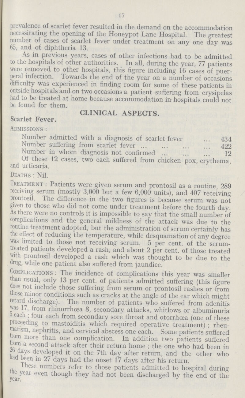 17 prevalence of scarlet fever resulted in the demand on the accommodation necessitating the opening of the Honeypot Lane Hospital. The greatest number of cases of scarlet fever under treatment on any one day was 65, and of diphtheria 13. As in previous years, cases of other infections had to be admitted to the hospitals of other authorities. In all, during the year, 77 patients were removed to other hospitals, this figure including 16 cases of puer peral infection. Towards the end of the year on a number of occasions difficulty was experienced in finding room for some of these patients in outside hospitals and on two occasions a patient suffering from erysipelas had to be treated at home because accommodation in hospitals could not be found for them. CLINICAL ASPECTS. Scarlet Fever. Admissions : Number admitted with a diagnosis of scarlet fever 434 Number suffering from scarlet fever 422 Number in whom diagnosis not confirmed 12 Of these 12 cases, two each suffered from chicken pox, erythema, and urticaria. Deaths : Nil. Treatment : Patients were given serum and prontosil as a routine, 289 receiving serum (mostly 3,000 but a few 6,000 units), and 407 receiving prontosil. The difference in the two figures is because serum was not given to those who did not come under treatment before the fourth day. As there were no controls it is impossible to say that the small number of complications and the general mildness of the attack was due to the routine treatment adopted, but the administration of serum certainly has the effect of reducing the temperature, while desquamation of any degree was limited to those not receiving serum. 5 per cent. of the serum treated patients developed a rash, and about 2 per cent. of those treated with prontosil developed a rash which was thought to be due to the drug, while one patient also suffered from jaundice. Complications : The incidence of complications this year was smaller than usual, only 13 per cent. of patients admitted suffering (this figure does not include those suffering from serum or prontosil rashes or from those minor conditions such as cracks at the angle of the ear which might retard discharge). The number of patients who suffered from adenitis was 17, from rhinorrhcea 8, secondary attacks, whitlows or albuminuria 5 each ; four each from secondary sore throat and otorrhoea (one of these proceeding to mastoiditis which required operative treatment) ; rheu matism, nephritis, and cervical abscess one each. Some patients suffered from more than one complication. In addition two patients suffered from a second attack after their return home ; the one who had been in •26 days developed it on the 7th day after return, and the other who had been in 27 days had the onset 17 days after his return. These numbers refer to those patients admitted to hospital during the year even though they had not been discharged by the end of the year.