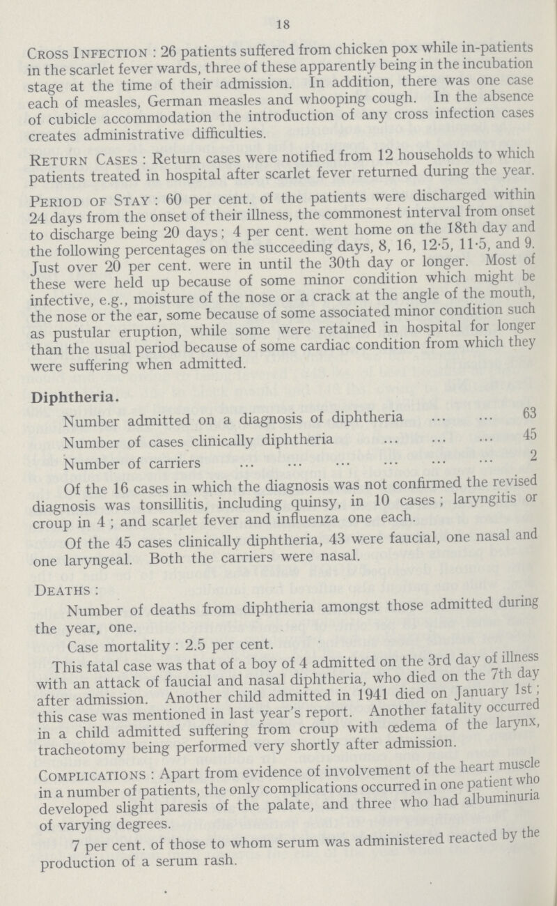 18 Cross Infection : 26 patients suffered from chicken pox while in-patients in the scarlet fever wards, three of these apparently being in the incubation stage at the time of their admission. In addition, there was one case each of measles, German measles and whooping cough. In the absence of cubicle accommodation the introduction of any cross infection cases creates administrative difficulties. Return Cases : Return cases were notified from 12 households to which patients treated in hospital after scarlet fever returned during the year. Period of Stay : 60 per cent. of the patients were discharged within 24 days from the onset of their illness, the commonest interval from onset to discharge being 20 days; 4 per cent. went home on the 18th day and the following percentages on the succeeding days, 8, 16, 12.5, 11.5, and 9. Just over 20 per cent. were in until the 30th day or longer. Most of these were held up because of some minor condition which might be infective, e.g., moisture of the nose or a crack at the angle of the mouth, the nose or the ear, some because of some associated minor condition such as pustular eruption, while some were retained in hospital for longer than the usual period because of some cardiac condition from which they were suffering when admitted. Diphtheria. Number admitted on a diagnosis of diphtheria 63 Number of cases clinically diphtheria 45 Number of carriers 2 Of the 16 cases in which the diagnosis was not confirmed the revised diagnosis was tonsillitis, including quinsy, in 10 cases ; laryngitis or croup in 4 ; and scarlet fever and influenza one each. Of the 45 cases clinically diphtheria, 43 were faucial, one nasal and one laryngeal. Both the carriers were nasal. Deaths: Number of deaths from diphtheria amongst those admitted during the year, one. Case mortality : 2.5 per cent. This fatal case was that of a boy of 4 admitted on the 3rd day of illness with an attack of faucial and nasal diphtheria, who died on the 7th day after admission. Another child admitted in 1941 died on January 1st; this case was mentioned in last year's report. Another fatality occurred in a child admitted suffering from croup with oedema of the larynx, tracheotomy being performed very shortly after admission. Complications : Apart from evidence of involvement of the heart muscle in a number of patients, the only complications occurred in one patient who developed slight paresis of the palate, and three who had albuminuria of varying degrees. 7 per cent. of those to whom serum was administered reacted by the production of a serum rash.