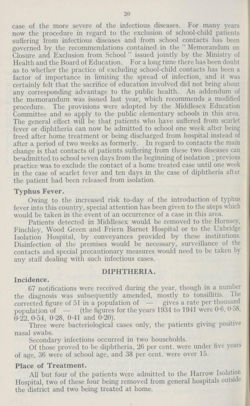 20 case of the more severe of the infectious diseases. For many years now the procedure in regard to the exclusion of school-child patients suffering from infectious diseases and from school contacts has been governed by the recommendations contained in the  Memorandum on Closure and Exclusion from School  issued jointly by the Ministry of Health and the Board of Education. For a long time there has been doubt as to whether the practice of excluding school-child contacts has been a factor of importance in limiting the spread of infection, and it was certainly felt that the sacrifice of education involved did not bring about any corresponding advantage to the public health. An addendum of the memorandum was issued last year, which recommends a modified procedure. The provisions were adopted by the Middlesex Education Committee and so apply to the public elementary schools in this area. The general effect will be that patients who have suffered from scarlet fever or diphtheria can now be admitted to school one week after being freed after home treatment or being discharged from hospital instead of after a period of two weeks as formerly. In regard to contacts the main change is that contacts of patients suffering from these two diseases can be'admitted to school seven days from the beginning of isolation ; previous practice was to exclude the contact of a home treated case until one week in the case of scarlet fever and ten days in the case of diphtheria after the patient had been released from isolation. Typhus Fever. Owing to the increased risk to-day of the introduction of typhus fever into this country, special attention has been given to the steps which would be taken in the event of an occurrence of a case in this area. Patients detected in Middlesex would be removed to the Hornsey, Finchley, Wood Green and Friern Barnet Hospital or to the Uxbridge Isolation Hospital, by conveyances provided by these institutions. Disinfection of the premises would be necessary, surveillance of the contacts and special precautionary measures would need to be taken by any staff dealing with such infectious cases. DIPHTHERIA. Incidence. 67 notifications were received during the year, though in a number the diagnosis was subsequently amended, mostly to tonsillitis. The corrected figure of 51 in a population of — gives a rate per thousand population of — (the figures for the years 1934 to 1941 were 0.6, 0.58, 0.22, 0.54, 0.28, 0.41 and 0.20). Three were bacteriological cases only, the patients giving positive nasal swabs. Secondary infections occurred in two households. Of those proved to be diphtheria, 26 per cent, were under five years of age, 36 were of school age, and 38 per cent. were over 15. Place of Treatment. All but four of the patients were admitted to the Harrow Isolation Hospital, two of these four being removed from general hospitals outside the district and two being treated at home.