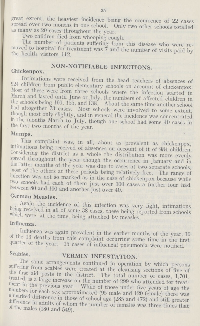 25 great extent, the heaviest incidence being the occurrence of 22 cases spread over two months in one school. Only two other schools totalled as many as 20 cases throughout the year. Two children died from whooping cough. The number of patients suffering from this disease who were re moved to hospital for treatment was 7 and the number of visits paid by the health visitors 112. NON-NOTIFIABLE INFECTIONS. Chickenpox. Intimations were received from the head teachers of absences of 924 children from public elementary schools on account of chickenpox. Most of these were from three schools where the infection started in March and lasted until June or July, the numbers of affected children in the schools being 160, 155, and 138. About the same time another school had altogether 73 cases. Most schools were involved to some extent, though most only slightly, and in general the incidence was concentrated in the months March to July, though one school had some 40 cases in the first two months of the year. Mumps. This complaint was, in all, about as prevalent as chickenpox, intimations being received of absences on account of it of 984 children. Considering the district as a whole the distribution was more evenly spread throughout the year though the occurrence in January and in the latter months of the year was due to cases at two separate schools, most of the others at these periods being relatively free. The range of infection was not so marked as in the case of chickenpox because while two schools had each of them just over 100 cases a further four had between 80 and 100 and another just over 40. German Measles. Again the incidence of this infection was very light, intimations being received in all of some 38 cases, these being reported from schools which were, at the time, being attacked by measles. Influenza. Influenza was again prevalent in the earlier months of the year, 10 of the 13 deaths from this complaint occurring some time in the first quarter of the year. 15 cases of influenzal pneumonia were notified. Scabies. VERMIN INFESTATION. The same arrangements continued in operation by which persons suffering from scabies were treated at the cleansing sections of five of the first aid posts in the district. The total number of cases, 1,701, treated, is a large increase on the number of 299 who attended for treat ment in the previous year. While of those under five years of age the numbers for each sex approximated (95 male and 120 female) there was a marked difference in those of school age (285 and 472) and still greater difference in adults of whom the number of females was three times that of the males (180 and 549).
