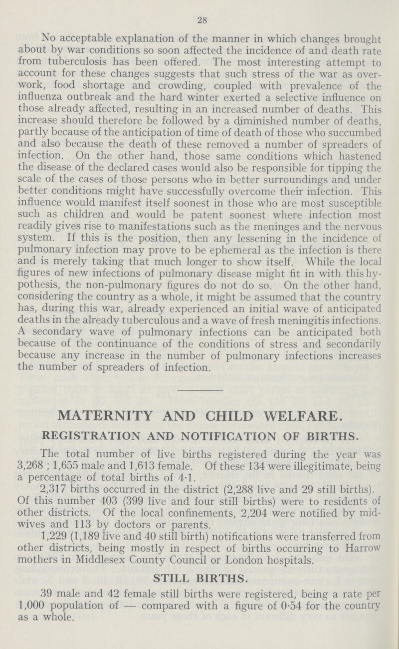 28 No acceptable explanation of the manner in which changes brought about by war conditions so soon affected the incidence of and death rate from tuberculosis has been offered. The most interesting attempt to account for these changes suggests that such stress of the war as over work, food shortage and crowding, coupled with prevalence of the influenza outbreak and the hard winter exerted a selective influence on those already affected, resulting in an increased number of deaths. This increase should therefore be followed by a diminished number of deaths, partly because of the anticipation of time of death of those who succumbed and also because the death of these removed a number of spreaders of infection. On the other hand, those same conditions which hastened the disease of the declared cases would also be responsible for tipping the scale of the cases of those persons who in better surroundings and under better conditions might have successfully overcome their infection. This influence would manifest itself soonest in those who are most susceptible such as children and would be patent soonest where infection most readily gives rise to manifestations such as the meninges and the nervous system. If this is the position, then any lessening in the incidence of pulmonary infection may prove to be ephemeral as the infection is there and is merely taking that much longer to show itself. While the local figures of new infections of pulmonary disease might fit in with this hy pothesis, the non-pulmonary figures do not do so. On the other hand, considering the country as a whole, it might be assumed that the country has, during this war, already experienced an initial wave of anticipated deaths in the already tuberculous and a wave of fresh meningitis infections. A secondary wave of pulmonary infections can be anticipated both because of the continuance of the conditions of stress and secondarily because any increase in the number of pulmonary infections increases the number of spreaders of infection. MATERNITY AND CHILD WELFARE. REGISTRATION AND NOTIFICATION OF BIRTHS. The total number of live births registered during the year was 3,268 ; 1,655 male and 1,613 female. Of these 134 were illegitimate, being a percentage of total births of 4.1. 2,317 births occurred in the district (2,288 live and 29 still births). Of this number 403 (399 live and four still births) were to residents of other districts. Of the local confinements, 2,204 were notified by mid wives and 113 by doctors or parents. 1,229 (1,189 live and 40 still birth) notifications were transferred from other districts, being mostly in respect of births occurring to Harrow mothers in Middlesex County Council or London hospitals. STILL BIRTHS. 39 male and 42 female still births were registered, being a rate per 1,000 population of — compared with a figure of 0.54 for the country as a whole.