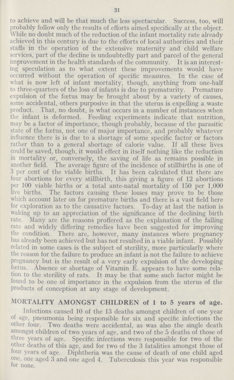 31 to achieve and will be that much the less spectacular. Success, too, will probably follow only the results of efforts aimed specifically at the object. While no doubt much of the reduction of the infant mortality rate already achieved in this century is due to the efforts of local authorities and their staffs in the operation of the extensive maternity and child welfare services, part of the decline is undoubtedly part and parcel of the general improvement in the health standards of the community. It is an interest ing speculation as to what extent these improvements would have occurred without the operation of specific measures. In the case of what is now left of infant mortality, though, anything from one-half to three-quarters of the loss of infants is due to prematurity. Premature expulsion of the foetus may be brought about by a variety of causes, some accidental, others purposive in that the uterus is expelling a waste product. That, no doubt, is what occurs in a number of instances when the infant is deformed. Feeding experiments indicate that nutrition may be a factor of importance, though probably, because of the parasitic state of the foetus, not one of major importance, and probably whatever influence there is is due to a shortage of some specific factor or factors rather than to a general shortage of calorie value. If all these lives could be saved, though, it would effect in itself nothing like the reduction in mortality or, conversely, the saving of life as remains possible in another field. The average figure of the incidence of stillbirths is one of 3 per cent of the viable births. It has been calculated that there are four abortions for every stillbirth, this giving a figure of 12 abortions per 100 viable births or a total ante-natal mortality of 150 per 1,000 live births. The factors causing these losses may prove to be those which account later on for premature births and there is a vast field here for exploration as to the causative factors. To-day at last the nation is waking up to an appreciation of the significance of the declining birth rate. Many are the reasons proffered as the explanation of the falling rate and widely differing remedies have been suggested for improving the condition. There are, however, many instances where pregnancy has already been achieved but has not resulted in a viable infant. Possibly related in some cases is the subject of sterility, more particularly where the reason for the failure to produce an infant is not the failure to achieve pregnancy but is the result of a very early expulsion of the developing foetus. Absence or shortage of Vitamin E. appears to have some rela tion to the sterility of rats. It may be that some such factor might be found to be one of importance in the expulsion from the uterus of the products of conception at any stage of development. MORTALITY AMONGST CHILDREN of 1 to 5 years of age. Infections caused 10 of the 13 deaths amongst children of one year of age, pneumonia being responsible for six and specific infections the other four. Two deaths were accidental, as was also the single death amongst children of two years of age, and two of the 5 deaths of those of three years of age. Specific infections were responsible for two of the other deaths of this age, and for two of the 3 fatalities amongst those of four years of age. Diphtheria was the cause of death of one child aged one, one aged 3 and one aged 4. Tuberculosis this year was responsible for none.