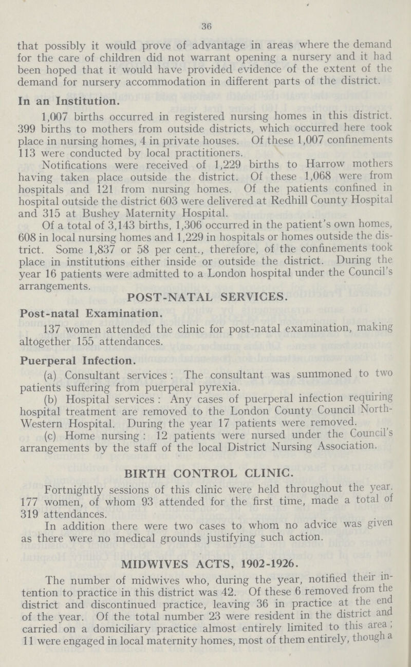 36 that possibly it would prove of advantage in areas where the demand for the care of children did not warrant opening a nursery and it had been hoped that it would have provided evidence of the extent of the demand for nursery accommodation in different parts of the district. In an Institution. 1,007 births occurred in registered nursing homes in this district. 399 births to mothers from outside districts, which occurred here took place in nursing homes, 4 in private houses. Of these 1,007 confinements 113 were conducted by local practitioners. Notifications were received of 1,229 births to Harrow mothers having taken place outside the district. Of these 1,068 were from hospitals and 121 from nursing homes. Of the patients confined in hospital outside the district 603 were delivered at Redhill County Hospital and 315 at Bushey Maternity Hospital. Of a total of 3,143 births, 1,306 occurred in the patient's own homes, 608 in local nursing homes and 1,229 in hospitals or homes outside the dis trict. Some 1,837 or 58 per cent., therefore, of the confinements took place in institutions either inside or outside the district. During the year 16 patients were admitted to a London hospital under the Council's arrangements. POST-NATAL SERVICES. Post-natal Examination. 137 women attended the clinic for post-natal examination, making altogether 155 attendances. Puerperal Infection. (a) Consultant services: The consultant was summoned to two patients suffering from puerperal pyrexia. (b) Hospital services: Any cases of puerperal infection requiring hospital treatment are removed to the London County Council North western Hospital. During the year 17 patients were removed. (c) Home nursing: 12 patients were nursed under the Council's arrangements by the staff of the local District Nursing Association. BIRTH CONTROL CLINIC. Fortnightly sessions of this clinic were held throughout the year. 177 women, of whom 93 attended for the first time, made a total of 319 attendances. In addition there were two cases to whom no advice was given as there were no medical grounds justifying such action. MIDWIVES ACTS, 1902-1926. The number of midwives who, during the year, notified their in tention to practice in this district was 42. Of these 6 removed from the district and discontinued practice, leaving 36 in practice at the end of the year. Of the total number 23 were resident in the district and carried on a domiciliary practice almost entirely limited to this area, 11 were engaged in local maternity homes, most of them entirely, though a