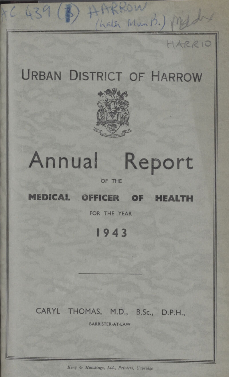 AC 439 (3) AARROW HARR 10 Urban District of Harrow Annual Report OF THE MEDICAL OFFICER OF HEALTH FOR THE YEAR 1943 CARYL THOMAS, M.D., B.Sc., D.P.H., BARRISTER AT-LAW King & Hutchings, Ltd., Printers, Uxbridge