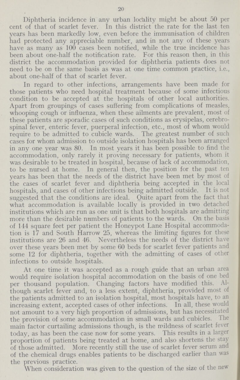 20 Diphtheria incidence in any urban locality might be about 50 per cent of that of scarlet fever. In this district the rate for the last ten years has been markedly low, even before the immunisation of children had protected any appreciable number, and in not any of these years have as many as 100 cases been notified, while the true incidence has been about one-half the notification rate. For this reason then, in this district the accommodation provided for diphtheria patients does not need to be on the same basis as was at one time common practice, i.e., about one-half of that of scarlet fever. In regard to other infections, arrangements have been made for those patients who need hospital treatment because of some infectious condition to be accepted at the hospitals of other local authorities. Apart from groupings of cases suffering from complications of measles, whooping cough or influenza, when these ailments are prevalent, most of these patients are sporadic cases of such conditions as erysipelas, cerebro spinal fever, enteric fever, puerperal infection, etc., most of whom would require to be admitted to cubicle wards. The greatest number of such cases for whom admission to outside isolation hospitals has been arranged in any one year was 80. In most years it has been possible to find the accommodation, only rarely it proving necessary for patients, whom it was desirable to be treated in hospital, because of lack of accommodation, to be nursed at home. In general then, the position for the past ten years has been that the needs of the district have been met by most of the cases of scarlet fever and diphtheria being accepted in the local hospitals, and cases of other infections being admitted outside. It is not suggested that the conditions are ideal. Quite apart from the fact that what accommodation is available locally is provided in two detached institutions which are run as one unit is that both hospitals are admitting more than the desirable numbers of patients to the wards. On the basis of 144 square feet per patient the Honeypot Lane Hospital accommoda tion is 17 and South Harrow 25, whereas the limiting figures for these institutions are 26 and 46. Nevertheless the needs of the district have over these years been met by some 60 beds for scarlet fever patients and some 12 for diphtheria, together with the admitting of cases of other infections to outside hospitals. At one time it was accepted as a rough guide that an urban area would require isolation hospital accommodation on the basis of one bed per thousand population. Changing factors have modified this. Al though scarlet fever and, to a less extent, diphtheria, provided most of the patients admitted to an isolation hospital, most hospitals have, to an increasing extent, accepted cases of other infections. In all, these would not amount to a very high proportion of admissions, but has necessitated the provision of some accommodation in small wards and cubicles. The main factor curtailing admissions though, is the mildness of scarlet fever today, as has been the case now for some years. This results in a larger proportion of patients being treated at home, and also shortens the stay of those admitted. More recently still the use of scarlet fever serum and of the chemical drugs enables patients to be discharged earlier than was the previous practice. When consideration was given to the question of the size of the new