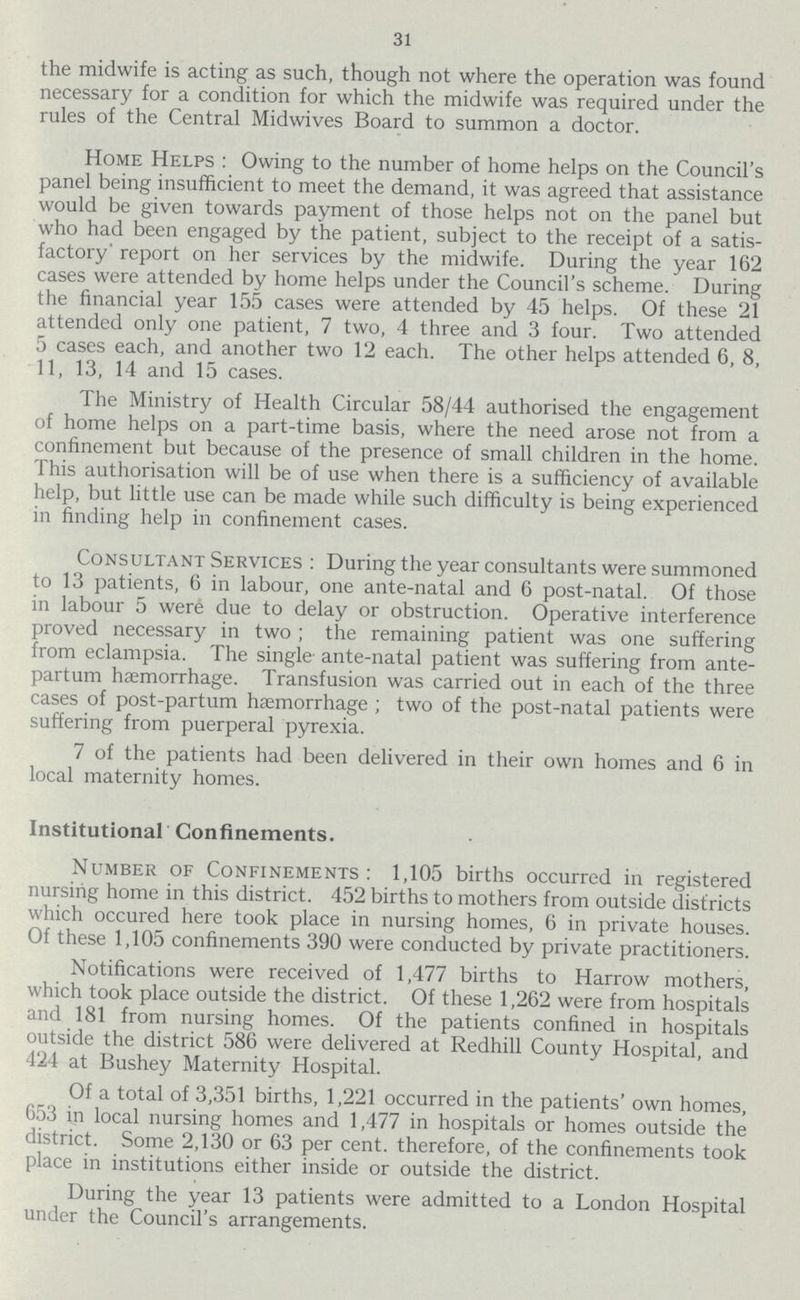 31 the midwife is acting as such, though not where the operation was found necessary for a condition for which the midwife was required under the rules of the Central Midwives Board to summon a doctor. Home Helps: Owing to the number of home helps on the Council's panel being insufficient to meet the demand, it was agreed that assistance would be given towards payment of those helps not on the panel but who had been engaged by the patient, subject to the receipt of a satis factory' report on her services by the midwife. During the year 162 cases were attended by home helps under the Council's scheme. During the financial year 155 cases were attended by 45 helps. Of these 21 attended only one patient, 7 two, 4 three and 3 four. Two attended 5 cases each, and another two 12 each. The other helps attended 6, 8, 11, 13, 14 and 15 cases. The Ministry of Health Circular 58/44 authorised the engagement of home helps on a part-time basis, where the need arose not from a confinement but because of the presence of small children in the home. This authorisation will be of use when there is a sufficiency of available help, but little use can be made while such difficulty is being experienced in finding help in confinement cases. Consultant Services: During the year consultants were summoned to 13 patients, 6 in labour, one ante-natal and 6 post-natal. Of those in labour 5 were due to delay or obstruction. Operative interference proved necessary in two; the remaining patient was one suffering from eclampsia. The single- ante-natal patient was suffering from ante partum haemorrhage. Transfusion was carried out in each of the three cases of post-partum haemorrhage; two of the post-natal patients were suffering from puerperal pyrexia. 7 of the patients had been delivered in their own homes and 6 in local maternity homes. Institutional Confinements. Number of Confinements: 1,105 births occurred in registered nursing home in this district. 452 births to mothers from outside districts which occured here took place in nursing homes, 6 in private houses. Of these 1,105 confinements 390 were conducted by private practitioners. Notifications were received of 1,477 births to Harrow mothers, which took place outside the district. Of these 1,262 were from hospitals and 181 from nursing homes. Of the patients confined in hospitals outside the district 586 were delivered at Redhill County Hospital, and 424 at Bushey Maternity Hospital. Of a total of 3,351 births, 1,221 occurred in the patients' own homes, 653 in local nursing homes and 1,477 in hospitals or homes outside the district. Some 2,130 or 63 per cent, therefore, of the confinements took place in institutions either inside or outside the district. During the year 13 patients were admitted to a London Hospital under the Council's arrangements.