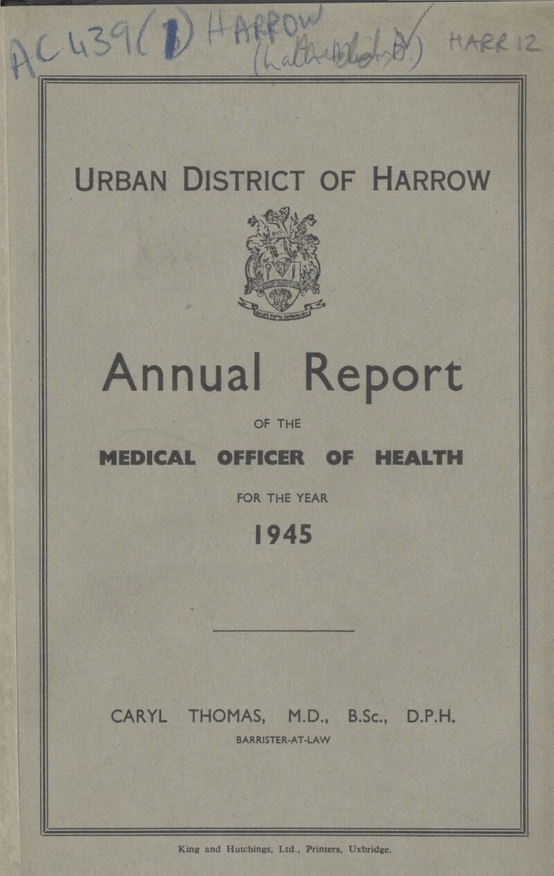 AC439(1) HARROW HARR12 Urban District of Harrow Annual Report OF THE MEDICAL OFFICER OF HEALTH FOR THE YEAR 1945 CARYL THOMAS, M.D., B.Sc., D.P.H. BARRISTER-AT-LAW King and Hutchings, Ltd., Printers, Uxbridge.