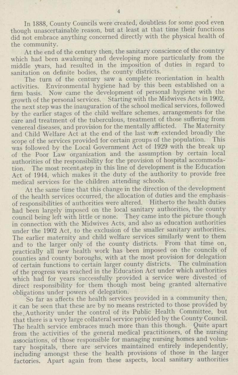 4 In 1888, County Councils were created, doubtless for some good even though unascertainable reason, but at least at that time their functions did not embrace anything concerned directly with the physical health of the community. At the end of the century then, the sanitary conscience of the country which had been awakening and developing more particularly from the middle years, had resulted in the imposition of duties in regard to sanitation on definite bodies, the county districts. The turn of the century saw a complete reorientation in health activities. Environmental hygiene had by this been established on a firm basis. Now came the development of personal hygiene with the growth of the personal services. Starting with the Midwives Acts in 1902, the next step was the inauguration of the school medical services, followed by the earlier stages of the child welfare schemes, arrangements for the care and treatment of the tuberculous, treatment of those suffering from venereal diseases, and provision for the mentally afflicted. The Maternity and Child Welfare Act at the end of the last wafr extended broadly the scope of the services provided for certain groups of the population. This was followed by the Local Government Act of 1929 with the break up of the Poor Law organization and the assumption by certain local authorities of the responsibility for the provision of hospital accommoda tion. The most recent step in this line of development is the Education Act of 1944, which makes it the duty of the authority to provide free medical services for the children attending schools. At the same time that this change in the direction of the development of the health services occurred, the allocation of duties and the emphasis of responsibilities of authorities were altered. Hitherto the health duties had been largely imposed on the local sanitary authorities, the county council being left with little or none. They came into the picture though in connection with the Midwives Acts, and also as education authorities under the 1902 Act, to the exclusion of the smaller sanitary authorities. The earlier maternity and child welfare services similarly went to them and to the larger only of the county districts. From that time on, practically all new health work has been imposed on the councils of counties and county boroughs, with at the most provision for delegation of certain functions to certain larger county districts. The culmination of the progress was reached in the Education Act under which authorities which had for years successfully provided a service were divested of direct responsibility for them though most being granted alternative obligations under powers of delegation. So far as affects the health services provided in a community then, it can be seen that these are by no means restricted to those provided by the,Authority under the control of its Public Health Committee, but that there is a very large collateral service provided by the County Council. The health service embraces much more than this though. Quite apart from the activities of the general medical practitioners, of the nursing associations, of those responsible for managing nursing homes and volun tary hospitals, there are services maintained entirely independently, including amongst these the health provisions of those in the larger factories. Apart again from these aspects, local sanitary authorities