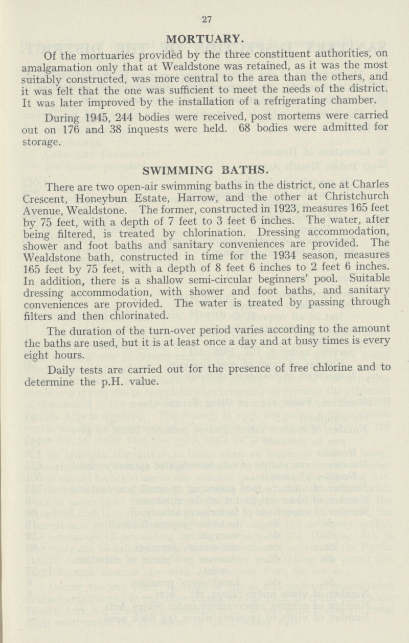 27 MORTUARY. Of the mortuaries provided by the three constituent authorities, on amalgamation only that at Wealdstone was retained, as it was the most suitably constructed, was more central to the area than the others, and it was felt that the one was sufficient to meet the needs of the district. It was later improved by the installation of a refrigerating chamber. During 1945, 244 bodies were received, post mortems were carried out on 176 and 38 inquests were held. 68 bodies were admitted for storage. SWIMMING BATHS. There are two open-air swimming baths in the district, one at Charles Crescent, Honeybun Estate, Harrow, and the other at Christchurch Avenue, Wealdstone. The former, constructed in 1923, measures 165 feet by 75 feet, with a depth of 7 feet to 3 feet 6 inches. The water, after being filtered, is treated by chlorination. Dressing accommodation, shower and foot baths and sanitary conveniences are provided. The Wealdstone bath, constructed in time for the 1934 season, measures 165 feet by 75 feet, with a depth of 8 feet 6 inches to 2 feet 6 inches. In addition, there is a shallow semi-circular beginners' pool. Suitable dressing accommodation, with shower and foot baths, and sanitary conveniences are provided. The water is treated by passing through filters and then chlorinated. The duration of the turn-over period varies according to the amount the baths are used, but it is at least once a day and at busy times is every eight hours. Daily tests are carried out for the presence of free chlorine and to determine the p.H. value.