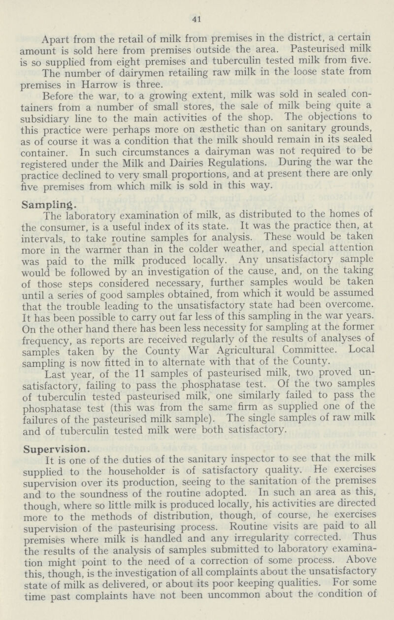 41 Apart from the retail of milk from premises in the district, a certain amount is sold here from premises outside the area. Pasteurised milk is so supplied from eight premises and tuberculin tested milk from five. The number of dairymen retailing raw milk in the loose state from premises in Harrow is three. Before the war, to a growing extent, milk was sold in sealed con tainers from a number of small stores, the sale of milk being quite a subsidiary line to the main activities of the shop. The objections to this practice were perhaps more on aesthetic than on sanitary grounds, as of course it was a condition that the milk should remain in its sealed container. In such circumstances a dairyman was not required to be registered under the Milk and Dairies Regulations. During the war the practice declined to very small proportions, and at present there are only five premises from which milk is sold in this way. Sampling. The laboratory examination of milk, as distributed to the homes of the consumer, is a useful index of its state. It was the practice then, at intervals, to take routine samples for analysis. These would be taken more in the warmer than in the colder weather, and special attention was paid to the milk produced locally. Any unsatisfactory sample would be followed by an investigation of the cause, and, on the taking of those steps considered necessary, further samples would be taken until a series of good samples obtained, from which it would be assumed that the trouble leading to the unsatisfactory state had been overcome. It has been possible to carry out far less of this sampling in the war years. Gn the other hand there has been less necessity for sampling at the former frequency, as reports are received regularly of the results of analyses of samples taken by the County War Agricultural Committee. Local sampling is now fitted in to alternate with that of the County. Last year, of the 11 samples of pasteurised milk, two proved un satisfactory, failing to pass the phosphatase test. Of the two samples of tuberculin tested pasteurised milk, one similarly failed to pass the phosphatase test (this was from the same firm as supplied one of the failures of the pasteurised milk sample). The single samples of raw milk and of tuberculin tested milk were both satisfactory. Supervision. It is one of the duties of the sanitary inspector to see that the milk supplied to the householder is of satisfactory quality. He exercises supervision over its production, seeing to the sanitation of the premises and to the soundness of the routine adopted. In such an area as this, though, where so little milk is produced locally, his activities are directed more to the methods of distribution, though, of course, he exercises supervision of the pasteurising process. Routine visits are paid to all premises where milk is handled and any irregularity corrected. Thus the results of the analysis of samples submitted to laboratory examina tion might point to the need of a correction of some process. Above this, though, is the investigation of all complaints about the unsatisfactory state of milk as delivered, or about its poor keeping qualities. For some time past complaints have not been uncommon about the condition of