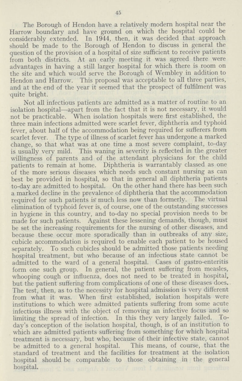 45 The Borough of Hendon have a relatively modern hospital near the Harrow boundary and have ground on which the hospital could be considerably extended. In 1944, then, it was decided that approach should be made to the Borough of Hendon to discuss in general the question of the provision of a hospital of size sufficient to receive patients from both districts. At an early meeting it was agreed there were advantages in having a still larger hospital for which there is room on the site and which would serve the Borough of Wembley in addition to Hendon and Harrow. This proposal was acceptable to all three parties, and at the end of the year it seemed that the prospect of fulfilment was quite bright. Not all infectious patients are admitted as a matter of routine to an isolation hospital—apart from the fact that it is not necessary, it would not be practicable. When isolation hospitals were first established, the three main infections admitted were scarlet fever, diphtheria and typhoid fever, about half of the accommodation being required for sufferers from scarlet fever. The type of illness of scarlet fever has undergone a marked change, so that what was at one time a most severe complaint, to-day is usually very mild. This waning in severity is reflected in the greater willingness of parents and of the attendant physicians for the child patients to remain at home. Diphtheria is warrantably classed as one of the more serious diseases which needs such constant nursing as can best be provided in hospital, so that in general all diphtheria patients to-day are admitted to hospital. On the other hand there has been such a marked decline in the prevalence of diphtheria that the accommodation required for such patients is' much less now than formerly. The virtual elimination of typhoid fever is, of course, one of the outstanding successes in hygiene in this country, and to-day no special provision needs to be made for such patients. Against these lessening demands, though, must be set the increasing requirements for the nursing of other diseases, and because these occur more sporadically than in outbreaks of any size, cubicle accommodation is required to enable each patient to be housed separately. To such cubicles should be admitted those patients needing hospital treatment, but who because of an infectious state cannot be admitted to the ward of a general hospital. Cases of gastro-enteritis form one such group. In general, the patient suffering from measles, whooping cough or influenza, does not need to be treated in hospital, but the patient suffering from complications of one of these diseases does. The test, then, as to the necessity for hospital admission is very different from what it was. When first established, isolation hospitals were institutions to which were admitted patients suffering from some acute infectious illness with the object of removing an infective focus and so limiting the spread of infection. In this they very largely failed. To day's conception of the isolation hospital, though, is of an institution to which are admitted patients suffering from something for which hospital treatment is necessary, but who, because of their infective state, cannot be admitted to a general hospital. This means, of course, that the standard of treatment and the facilities for treatment at the isolation hospital should be comparable to those obtaining in the general hospital.