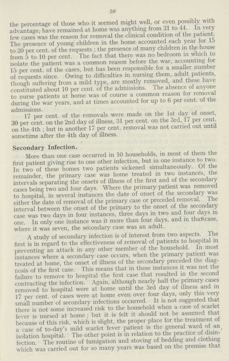 59 the percentage of those who it seemed might well, or even possibly with advantage, have remained at home was anything from 21 to 44. In very few cases was the reason for removal the clinical condition of the patient. The presence of young children in the home accounted each year for 15 to 20 per cent. of the requests ; the presence of many children in theihouse from 5 to 10 per cent. The fact that there was no bedroom in which to isolate the patient was a common reason before the war, accounting for 15 per cent. of the cases, but has been responsible for a smaller number of requests since. Owing to difficulties in nursing them, adult patients, though suffering from a mild type, are mostly removed, and these have constituted about 10 per cent. of the admissions. The absence of anyone to nurse patients at home was of course a common reason for removal during the war years, and at times accounted for up to 6 per cent. of the admissions. 17 per cent. of the removals were made on the 1st day of onset, 30 per cent. on the 2nd day of illness, 31 per cent. on the 3rd, 17 per cent. on the 4th ; but in another 17 per cent. removal was not carried out until sometime after the 4th day of illness. Secondary Infection. More than one case occurred in 10 households, in most of them the first patient giving rise to one other infection, but in one instance to two. In two of these homes two patients sickened simultaneously. Of the remainder, the primary case was home treated in two instances, the intervals separating the onsets of illness of the first and of the secondary cases being two and four days. Where the primary patient was removed to hospital, in several instances the date of onset of the secondary was either the date of removal of the primary case or preceded removal. The interval between the onset of the primary to the onset of the secondary case was two days in four instances, three days in two and four days in one. In only one instance was it more than four days, and in that case, where it was seven, the secondary case was an adult. A study of secondary infection is of interest from two aspects. The first is in regard to the effectiveness of removal of patients to hospital in preventing an attack in any other member of the household. In most instances where a secondary case occurs, when the primary patient was treated at home, the onset of illness of the secondary preceded the diag nosis of the first case. This means that in these instances it was not the failure to remove to hospital the first case that resulted in the second contracting the infection. Again, although nearly half the primary cases removed to hospital were at home until the 3rd day of illness and in 17 per cent. of cases were at home even over four days, only this very small number of secondary infections occurred. It is not suggested that there is not some increased risk to the household when a case of scarlet fever is nursed at home ; but it is felt it should not be assumed that because of this risk, which is slight, the proper place for the treatment of a case of to-day's mild scarlet fever patient is the general ward of an isolation hospital. The other point is in relation to the practice of disin fection. The routine of fumigation and stoving of bedding and clothing which was carried out for so many years was based on the premise that