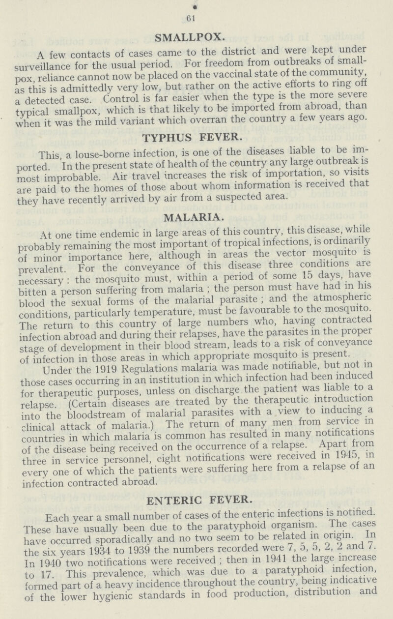 61 SMALLPOX. A few contacts of cases came to the district and were kept under surveillance for the usual period. For freedom from outbreaks of small pox, reliance cannot now be placed on the vaccinal state of the community, as this is admittedly very low, but rather on the active efforts to ring off a detected case. Control is far easier when the type is the more severe typical smallpox, which is that likely to be imported from abroad, than when it was the mild variant which overran the country a few years ago. TYPHUS FEVER. This, a louse-borne infection, is one of the diseases liable to be im ported. In the present state of health of the country any large outbreak is most improbable. Air travel increases the risk of importation, so visits are paid to the homes of those about whom information is received that they have recently arrived by air from a suspected area. MALARIA. At one time endemic in large areas of this country, this disease, while probably remaining the most important of tropical infections, is ordinarily of minor importance here, although in areas the vector mosquito is prevalent. For the conveyance of this disease three conditions are necessary : the mosquito must, within a period of some 15 days, have bitten a person suffering from malaria ; the person must have had in his blood the sexual forms of the malarial parasite ; and the atmospheric conditions, particularly temperature, must be favourable to the mosquito. The return to this country of large numbers who, having contracted infection abroad and during their relapses, have the parasites in the proper stage of development in their blood stream, leads to a risk of conveyance of infection in those areas in which appropriate mosquito is present. Under the 1919 Regulations malaria was made notifiable, but not in those cases occurring in an institution in which infection had been induced for therapeutic purposes, unless on discharge the patient was liable to a relapse. (Certain diseases are treated by the therapeutic introduction into the bloodstream of malarial parasites with a view to inducing a clinical attack of malaria.) The return of many men from service in countries in which malaria is common has resulted in many notifications of the disease being received on the occurrence of a relapse. Apart from three in service personnel, eight notifications were received in 1945, in every one of which the patients were suffering here from a relapse of an infection contracted abroad. ENTERIC FEVER. Each year a small number of cases of the enteric infections is notified. These have usually been due to the paratyphoid organism. The cases have occurred sporadically and no two seem to be related in origin. In the six years 1934 to 1939 the numbers recorded were 7, 5, 5, 2, 2 and 7. In 1940 two notifications were received ; then in 1941 the large increase to 17. This prevalence, which was due to a paratyphoid infection, formed part of a heavy incidence throughout the country, being indicative of the lower hygienic standards in food production, distribution and
