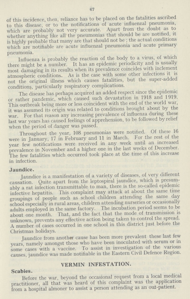67 of this incidence, then, reliance has to be placed on the fatalities ascribed to this disease, or to the notifications of acute influenzal pneumonia, which are probably not very accurate. Apart from the doubt as to whether anything like all the pneumonias that should be are notified, it is highly probable that many are that should not be ; the actual conditions which are notifiable are acute influenzal pneumonia and acute primary pneumonia. Influenza is probably the reaction of the body to a virus, of which there might be a number. It has an epidemic periodicity and is usually most damaging in its results when its prevalence coincides with inclement atmospheric conditions. As is the case with some other infections it is not the original illness which causes fatalities, but the super-added conditions, particularly respiratory complications. The disease has perhaps acquired an added respect since the epidemic or rather pandemic, which caused such devastation in 1918 and 1919. This outbreak being more or less coincident with the end of the world war, it was assumed its origin was related to conditions brought about by the war. For that reason any increasing prevalence of influenza during these last war years has caused feelings of apprehension, to be followed by relief when the period of danger was passed. Throughout the year, 108 pneumonias were notified. Of these 16 were in January, 17 in February and 11 in March. For the rest of the year few notifications were received in any week until an increased prevalence in November and a higher one in the last weeks of December. The few fatalities which occurred took place at the time of this increase in infection. Jaundice. Jaundice is a manifestation of a variety of diseases, of very different causation. Quite apart from the leptospiral jaundice, which is presum ably a rat infection transmittable to man, there is the so-called epidemic infective hepatitis. This complaint may attack at about the same time groupings of people such as school children attending the same day school especially in rural areas, children attending nurseries or occasionally adults employed in the same factory. The incubation period seems to be about one month. That, and the fact that the mode of transmission is unknown, prevents any effective action being taken to control the spread. A number of cases occurred in one school in this district just before the Christmas holidays. Jaundice from another cause has been more prevalent these last few years, namely amongst those who have been inoculated with serum or in some cases with a vaccine. To assist in investigation of the various causes, jaundice was made notifiable in the Eastern Civil Defence Region. VERMIN INFESTATION. Scabies. Before the war, beyond the occasional request from a local medical practitioner, all that was heard of this complaint was the application from a hospital almoner to assist a person attending as an out-patient.