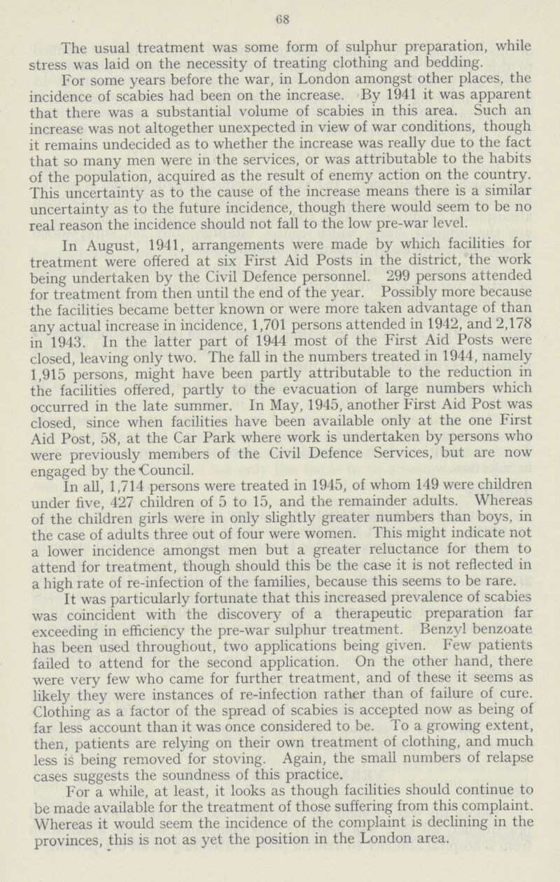 68 The usual treatment was some form of sulphur preparation, while stress was laid on the necessity of treating clothing and bedding. For some years before the war, in London amongst other places, the incidence of scabies had been on the increase. By 1941 it was apparent that there was a substantial volume of scabies in this area. Such an increase was not altogether unexpected in view of war conditions, though it remains undecided as to whether the increase was really due to the fact that so many men were in the services, or was attributable to the habits of the population, acquired as the result of enemy action on the country. This uncertainty as to the cause of the increase means there is a similar uncertainty as to the future incidence, though there would seem to be no real reason the incidence should not fall to the low pre-war level. In August, 1941, arrangements were made by which facilities for treatment were offered at six First Aid Posts in the district, the work being undertaken by the Civil Defence personnel. 299 persons attended for treatment from then until the end of the year. Possibly more because the facilities became better known or were more taken advantage of than any actual increase in incidence, 1,701 persons attended in 1942, and 2,178 in 1943. In the latter part of 1944 most of the First Aid Posts were closed, leaving only two. The fall in the numbers treated in 1944, namely 1,915 persons, might have been partly attributable to the reduction in the facilities offered, partly to the evacuation of large numbers which occurred in the late summer. In May, 1945, another First Aid Post was closed, since when facilities have been available only at the one First Aid Post, 58, at the Car Park where work is undertaken by persons who were previously members of the Civil Defence Services, but are now engaged by the Council. In all, 1,714 persons were treated in 1945, of whom 149 were children under five, 427 children of 5 to 15, and the remainder adults. Whereas of the children girls were in only slightly greater numbers than boys, in the case of adults three out of four were women. This might indicate not a lower incidence amongst men but a greater reluctance for them to attend for treatment, though should this be the case it is not reflected in a high rate of re-infection of the families, because this seems to be rare. It was particularly fortunate that this increased prevalence of scabies was coincident with the discovery of a therapeutic preparation far exceeding in efficiency the pre-war sulphur treatment. Benzyl benzoate has been used throughout, two applications being given. Few patients failed to attend for the second application. On the other hand, there were very few who came for further treatment, and of these it seems as likely they were instances of re-infection rather than of failure of cure. Clothing as a factor of the spread of scabies is accepted now as being of far less account than it was once considered to be. To a growing extent, then, patients are relying on their own treatment of clothing, and much less is being removed for stoving. Again, the small numbers of relapse cases suggests the soundness of this practice. For a while, at least, it looks as though facilities should continue to be made available for the treatment of those suffering from this complaint. Whereas it would seem the incidence of the complaint is declining in the provinces, this is not as yet the position in the London area.