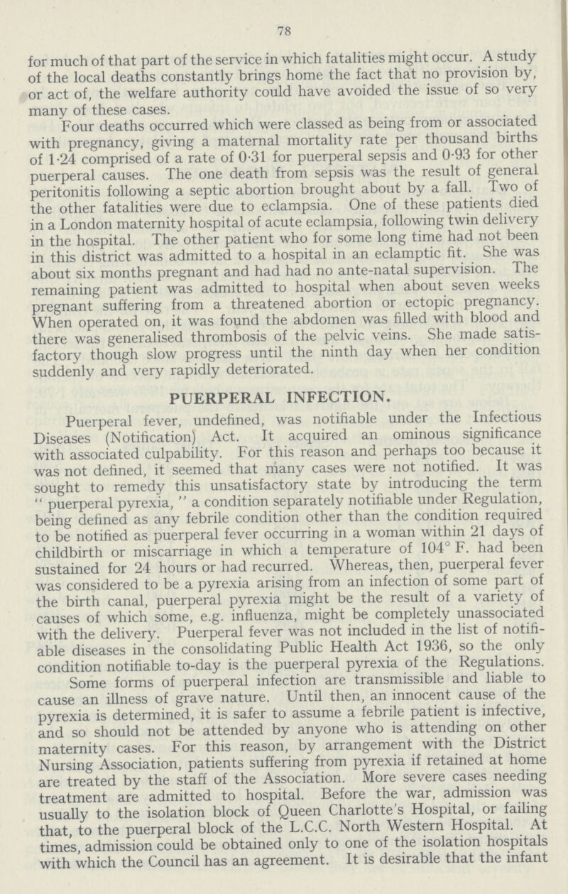 78 for much of that part of the service in which fatalities might occur. A study of the local deaths constantly brings home the fact that no provision by, or act of, the welfare authority could have avoided the issue of so very many of these cases. Four deaths occurred which were classed as being from or associated with pregnancy, giving a maternal mortality rate per thousand births of 1.24 comprised of a rate of 0.31 for puerperal sepsis and 0.93 for other puerperal causes. The one death from sepsis was the result of general peritonitis following a septic abortion brought about by a fall. Two of the other fatalities were due to eclampsia. One of these patients died in a London maternity hospital of acute eclampsia, following twin delivery in the hospital. The other patient who for some long time had not been in this district was admitted to a hospital in an eclamptic fit. She was about six months pregnant and had had no ante-natal supervision. The remaining patient was admitted to hospital when about seven weeks pregnant suffering from a threatened abortion or ectopic pregnancy. When operated on, it was found the abdomen was filled with blood and there was generalised thrombosis of the pelvic veins. She made satis factory though slow progress until the ninth day when her condition suddenly and very rapidly deteriorated. PUERPERAL INFECTION. Puerperal fever, undefined, was notifiable under the Infectious Diseases (Notification) Act. It acquired an ominous significance with associated culpability. For this reason and perhaps too because it was not defined, it seemed that many cases were not notified. It was sought to remedy this unsatisfactory state by introducing the term  puerperal pyrexia,  a condition separately notifiable under Regulation, being defined as any febrile condition other than the condition required to be notified as puerperal fever occurring in a woman within 21 days of childbirth or miscarriage in which a temperature of 104° F. had been sustained for 24 hours or had recurred. Whereas, then, puerperal fever was considered to be a pyrexia arising from an infection of some part of the birth canal, puerperal pyrexia might be the result of a variety of causes of which some, e.g. influenza, might be completely unassociated with the delivery. Puerperal fever was not included in the list of notifi able diseases in the consolidating Public Health Act 1936, so the only condition notifiable to-day is the puerperal pyrexia of the Regulations. Some forms of puerperal infection are transmissible and liable to cause an illness of grave nature. Until then, an innocent cause of the pyrexia is determined, it is safer to assume a febrile patient is infective, and so should not be attended by anyone who is attending on other maternity cases. For this reason, by arrangement with the District Nursing Association, patients suffering from pyrexia if retained at home are treated by the staff of the Association. More severe cases needing treatment are admitted to hospital. Before the war, admission was usually to the isolation block of Queen Charlotte's Hospital, or failing that, to the puerperal block of the L.C.C. North Western Hospital. At times, admission could be obtained only to one of the isolation hospitals with which the Council has an agreement. It is desirable that the infant