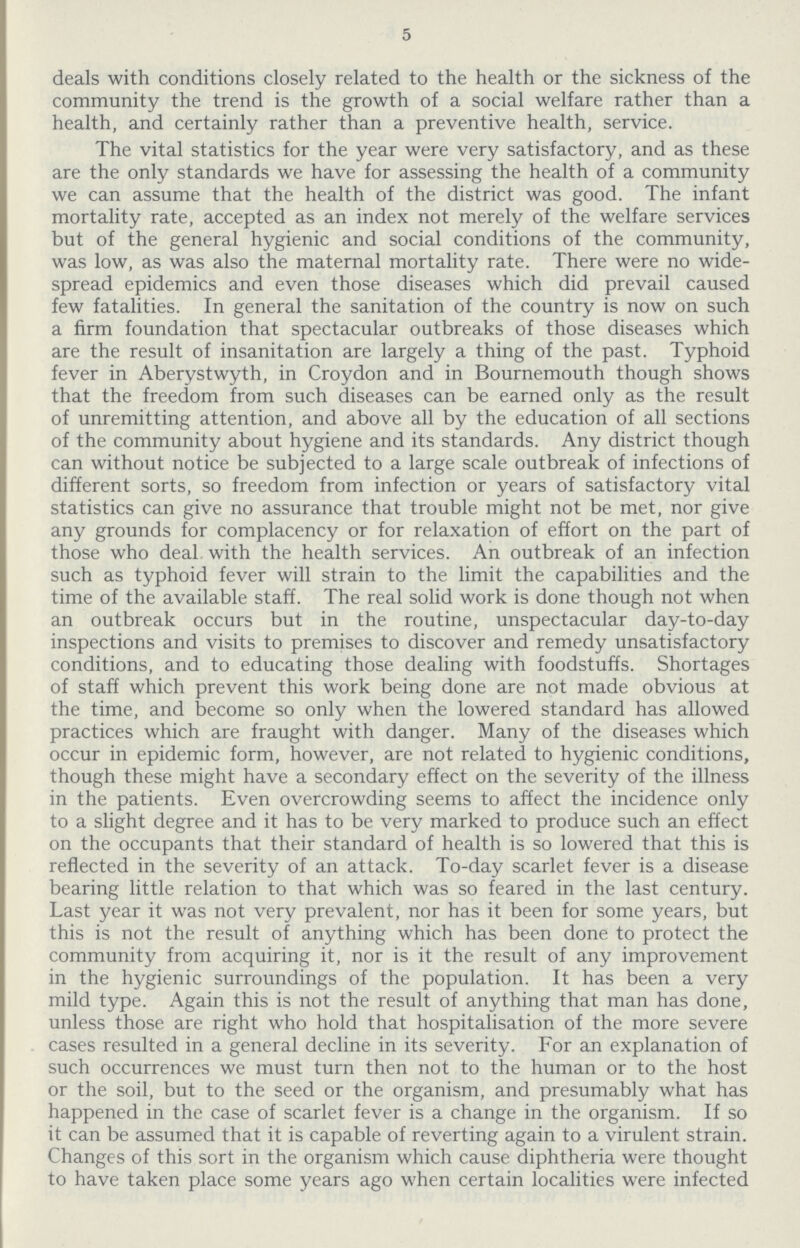 5 deals with conditions closely related to the health or the sickness of the community the trend is the growth of a social welfare rather than a health, and certainly rather than a preventive health, service. The vital statistics for the year were very satisfactory, and as these are the only standards we have for assessing the health of a community we can assume that the health of the district was good. The infant mortality rate, accepted as an index not merely of the welfare services but of the general hygienic and social conditions of the community, was low, as was also the maternal mortality rate. There were no wide spread epidemics and even those diseases which did prevail caused few fatalities. In general the sanitation of the country is now on such a firm foundation that spectacular outbreaks of those diseases which are the result of insanitation are largely a thing of the past. Typhoid fever in Aberystwyth, in Croydon and in Bournemouth though shows that the freedom from such diseases can be earned only as the result of unremitting attention, and above all by the education of all sections of the community about hygiene and its standards. Any district though can without notice be subjected to a large scale outbreak of infections of different sorts, so freedom from infection or years of satisfactory vital statistics can give no assurance that trouble might not be met, nor give any grounds for complacency or for relaxation of effort on the part of those who deal with the health services. An outbreak of an infection such as typhoid fever will strain to the limit the capabilities and the time of the available staff. The real solid work is done though not when an outbreak occurs but in the routine, unspectacular day-to-day inspections and visits to premises to discover and remedy unsatisfactory conditions, and to educating those dealing with foodstuffs. Shortages of staff which prevent this work being done are not made obvious at the time, and become so only when the lowered standard has allowed practices which are fraught with danger. Many of the diseases which occur in epidemic form, however, are not related to hygienic conditions, though these might have a secondary effect on the severity of the illness in the patients. Even overcrowding seems to affect the incidence only to a slight degree and it has to be very marked to produce such an effect on the occupants that their standard of health is so lowered that this is reflected in the severity of an attack. To-day scarlet fever is a disease bearing little relation to that which was so feared in the last century. Last year it was not very prevalent, nor has it been for some years, but this is not the result of anything which has been done to protect the community from acquiring it, nor is it the result of any improvement in the hygienic surroundings of the population. It has been a very mild type. Again this is not the result of anything that man has done, unless those are right who hold that hospitalisation of the more severe cases resulted in a general decline in its severity. For an explanation of such occurrences we must turn then not to the human or to the host or the soil, but to the seed or the organism, and presumably what has happened in the case of scarlet fever is a change in the organism. If so it can be assumed that it is capable of reverting again to a virulent strain. Changes of this sort in the organism which cause diphtheria were thought to have taken place some years ago when certain localities were infected