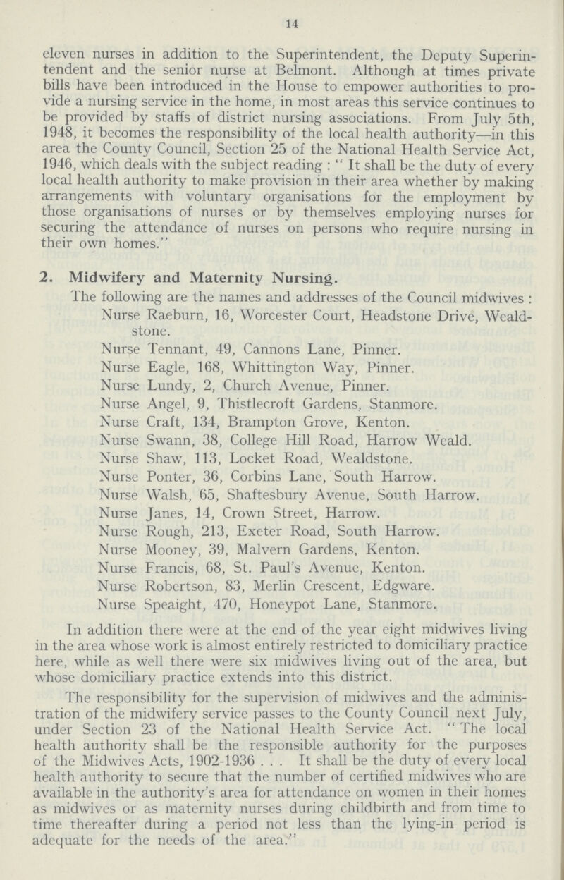 14 eleven nurses in addition to the Superintendent, the Deputy Superin tendent and the senior nurse at Belmont. Although at times private bills have been introduced in the House to empower authorities to pro vide a nursing service in the home, in most areas this service continues to be provided by staffs of district nursing associations. From July 5th, 1948, it becomes the responsibility of the local health authority—in this area the County Council, Section 25 of the National Health Service Act, 1946, which deals with the subject reading: It shall be the duty of every local health authority to make provision in their area whether by making arrangements with voluntary organisations for the employment by those organisations of nurses or by themselves employing nurses for securing the attendance of nurses on persons who require nursing in their own homes. 2. Midwifery and Maternity Nursing. The following are the names and addresses of the Council midwives : Nurse Raeburn, 16, Worcester Court, Headstone Drive, Weald stone. Nurse Tennant, 49, Cannons Lane, Pinner. Nurse Eagle, 168, Whittington Way, Pinner. Nurse Lundy, 2, Church Avenue, Pinner. Nurse Angel, 9, Thistlecroft Gardens, Stanmore. Nurse Craft, 134, Brampton Grove, Kenton. Nurse Swann, 38, College Hill Road, Harrow Weald. Nurse Shaw, 113, Locket Road, Wealdstone. Nurse Ponter, 36, Corbins Lane, South Harrow. Nurse Walsh, 65, Shaftesbury Avenue, South Harrow. Nurse Janes, 14, Crown Street, Harrow. Nurse Rough, 213, Exeter Road, South Harrow. Nurse Mooney, 39, Malvern Gardens, Kenton. Nurse Francis, 68, St. Paul's Avenue, Kenton. Nurse Robertson, 83, Merlin Crescent, Edgware. Nurse Speaight, 470, Honeypot Lane, Stanmore. In addition there were at the end of the year eight midwives living in the area whose work is almost entirely restricted to domiciliary practice here, while as well there were six midwives living out of the area, but whose domiciliary practice extends into this district. The responsibility for the supervision of midwives and the adminis tration of the midwifery service passes to the County Council next July, under Section 23 of the National Health Service Act. The local health authority shall be the responsible authority for the purposes of the Midwives Acts, 1902-1936... It shall be the duty of every local health authority to secure that the number of certified midwives who are available in the authority's area for attendance on women in their homes as midwives or as maternity nurses during childbirth and from time to time thereafter during a period not less than the lying-in period is adequate for the needs of the area.