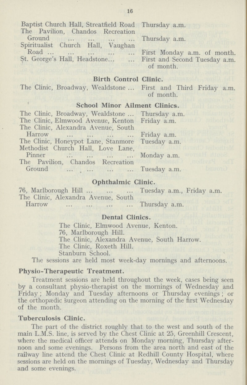 16 Baptist Church Hall, Streatfield Road Thursday a.m. The Pavilion, Chandos Recreation Ground Thursday a.m. Spiritualist Church Hall, Vaughan Road First Monday a.m. of month. St. George's Hall, Headstone First and Second Tuesday a.m. of month. Birth Control Clinic. The Clinic, Broadway, Wealdstone First and Third Friday a.m. of month. School Minor Ailment Clinics. The Clinic, Broadway, Wealdstone Thursday a.m. The Clinic, Elmwood Avenue, Kenton Friday a.m. The Clinic, Alexandra Avenue, South Harrow Friday a.m. The Clinic, Honeypot Lane, Stanmore Tuesday a.m. Methodist Church Hall, Love Lane, Pinner Monday a.m. The Pavilion, Chandos Recreation Ground Tuesday a.m. Ophthalmic Clinic. 76, Marlborough Hill Tuesday a.m., Friday a.m. The Clinic, Alexandra Avenue, South Harrow Thursday a.m. Dental Clinics. The Clinic, Elmwood Avenue, Kenton. 76, Marlborough Hill. The Clinic, Alexandra Avenue, South Harrow. The Clinic, Roxeth Hill. Stanburn School. The sessions are held most week-day mornings and afternoons. Physio-Therapeutic Treatment. Treatment sessions are held throughout the week, cases being seen by a consultant physio-therapist on the mornings of Wednesday and Friday; Monday and Tuesday afternoons or Thursday evenings ; or the orthopaedic surgeon attending on the morning of the first Wednesday of the month. Tuberculosis Clinic. The part of the district roughly that to the west and south of the main L.M.S. line, is served by the Chest Clinic at 25, Greenhill Crescent, where the medical officer attends on Monday morning, Thursday after noon and some evenings. Persons from the area north and east of the railway line attend the Chest Clinic at Redhill County Hospital, where sessions are held on the mornings of Tuesday, Wednesday and Thursday and some evenings.