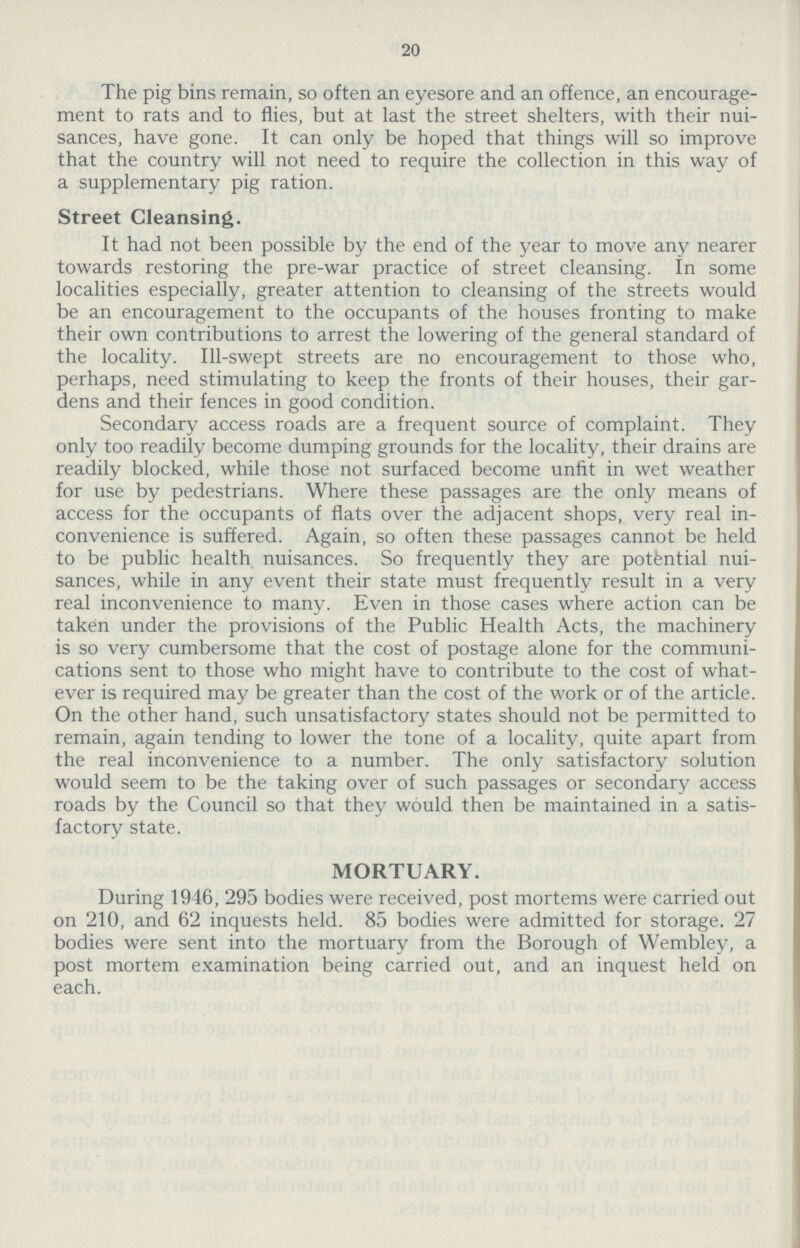 20 The pig bins remain, so often an eyesore and an offence, an encourage ment to rats and to flies, but at last the street shelters, with their nui sances, have gone. It can only be hoped that things will so improve that the country will not need to require the collection in this way of a supplementary pig ration. Street Cleansing. It had not been possible by the end of the year to move any nearer towards restoring the pre-war practice of street cleansing. In some localities especially, greater attention to cleansing of the streets would be an encouragement to the occupants of the houses fronting to make their own contributions to arrest the lowering of the general standard of the locality. Ill-swept streets are no encouragement to those who, perhaps, need stimulating to keep the fronts of their houses, their gar dens and their fences in good condition. Secondary access roads are a frequent source of complaint. They only too readily become dumping grounds for the locality, their drains are readily blocked, while those not surfaced become unfit in wet weather for use by pedestrians. Where these passages are the only means of access for the occupants of flats over the adjacent shops, very real in convenience is suffered. Again, so often these passages cannot be held to be public health nuisances. So frequently they are potential nui sances, while in any event their state must frequently result in a very real inconvenience to many. Even in those cases where action can be taken under the provisions of the Public Health Acts, the machinery is so very cumbersome that the cost of postage alone for the communi cations sent to those who might have to contribute to the cost of what ever is required may be greater than the cost of the work or of the article. On the other hand, such unsatisfactory states should not be permitted to remain, again tending to lower the tone of a locality, quite apart from the real inconvenience to a number. The only satisfactory solution would seem to be the taking over of such passages or secondary access roads by the Council so that they would then be maintained in a satis factory state. MORTUARY. During 1946, 295 bodies were received, post mortems were carried out on 210, and 62 inquests held. 85 bodies were admitted for storage. 27 bodies were sent into the mortuary from the Borough of Wembley, a post mortem examination being carried out, and an inquest held on each.