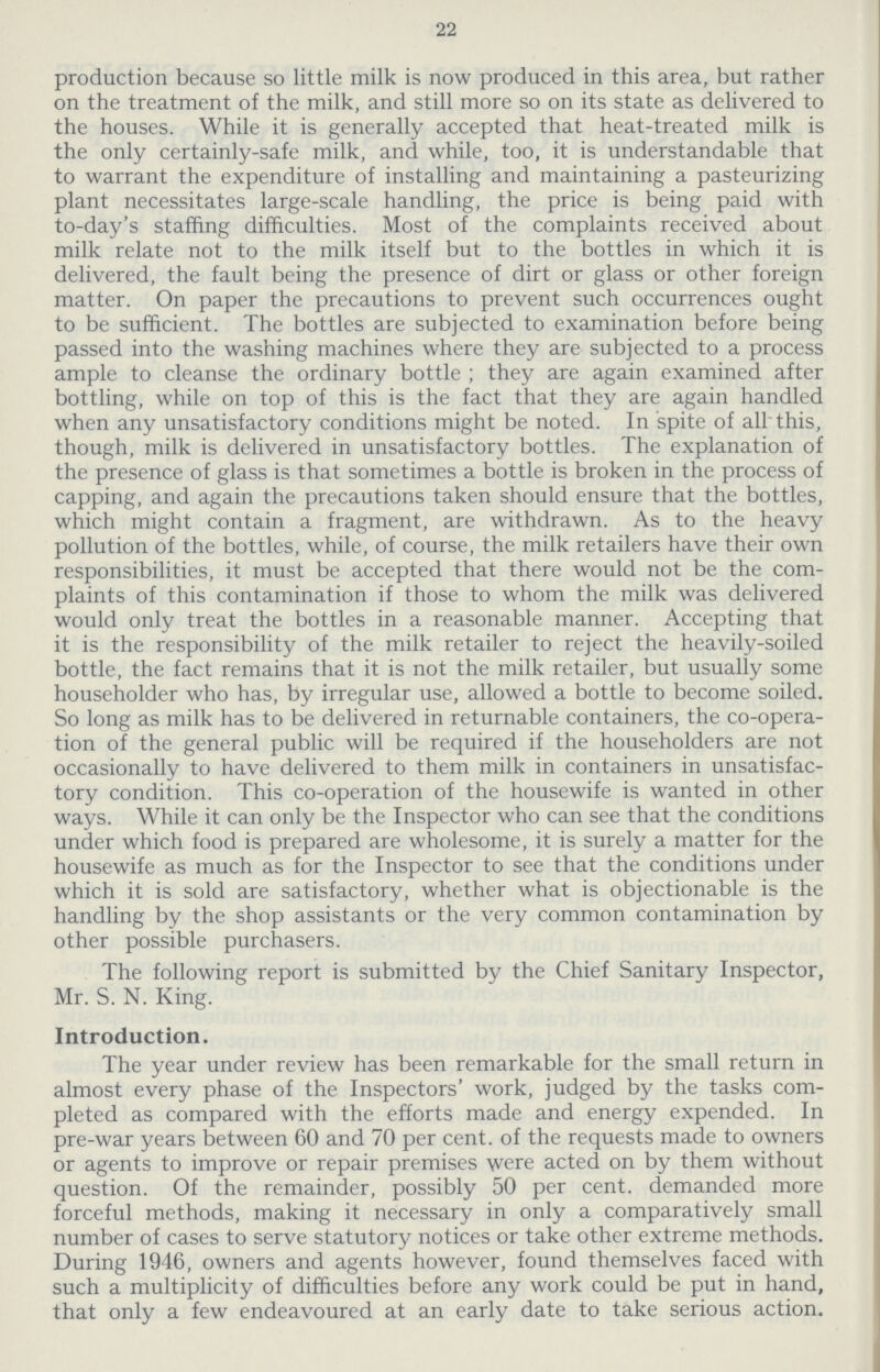 22 production because so little milk is now produced in this area, but rather on the treatment of the milk, and still more so on its state as delivered to the houses. While it is generally accepted that heat-treated milk is the only certainly-safe milk, and while, too, it is understandable that to warrant the expenditure of installing and maintaining a pasteurizing plant necessitates large-scale handling, the price is being paid with to-day's staffing difficulties. Most of the complaints received about milk relate not to the milk itself but to the bottles in which it is delivered, the fault being the presence of dirt or glass or other foreign matter. On paper the precautions to prevent such occurrences ought to be sufficient. The bottles are subjected to examination before being passed into the washing machines where they are subjected to a process ample to cleanse the ordinary bottle; they are again examined after bottling, while on top of this is the fact that they are again handled when any unsatisfactory conditions might be noted. In spite of all this, though, milk is delivered in unsatisfactory bottles. The explanation of the presence of glass is that sometimes a bottle is broken in the process of capping, and again the precautions taken should ensure that the bottles, which might contain a fragment, are withdrawn. As to the heavy pollution of the bottles, while, of course, the milk retailers have their own responsibilities, it must be accepted that there would not be the com plaints of this contamination if those to whom the milk was delivered would only treat the bottles in a reasonable manner. Accepting that it is the responsibility of the milk retailer to reject the heavily-soiled bottle, the fact remains that it is not the milk retailer, but usually some householder who has, by irregular use, allowed a bottle to become soiled. So long as milk has to be delivered in returnable containers, the co-opera tion of the general public will be required if the householders are not occasionally to have delivered to them milk in containers in unsatisfac tory condition. This co-operation of the housewife is wanted in other ways. While it can only be the Inspector who can see that the conditions under which food is prepared are wholesome, it is surely a matter for the housewife as much as for the Inspector to see that the conditions under which it is sold are satisfactory, whether what is objectionable is the handling by the shop assistants or the very common contamination by other possible purchasers. The following report is submitted by the Chief Sanitary Inspector, Mr. S. N. King. Introduction. The year under review has been remarkable for the small return in almost every phase of the Inspectors' work, judged by the tasks com pleted as compared with the efforts made and energy expended. In pre-war years between 60 and 70 per cent. of the requests made to owners or agents to improve or repair premises were acted on by them without question. Of the remainder, possibly 50 per cent. demanded more forceful methods, making it necessary in only a comparatively small number of cases to serve statutory notices or take other extreme methods. During 1946, owners and agents however, found themselves faced with such a multiplicity of difficulties before any work could be put in hand, that only a few endeavoured at an early date to take serious action.