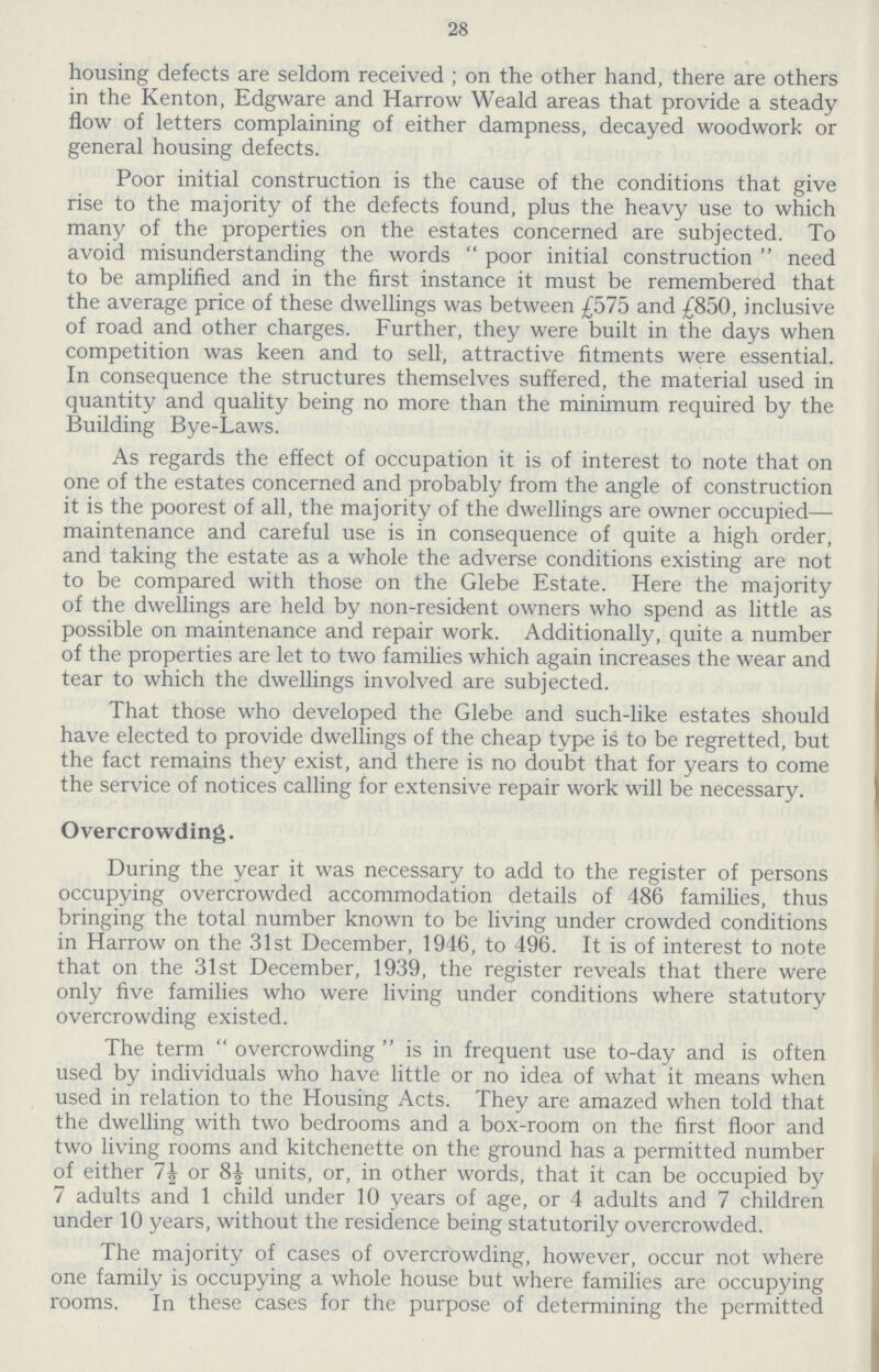 28 housing defects are seldom received; on the other hand, there are others in the Kenton, Edgware and Harrow Weald areas that provide a steady flow of letters complaining of either dampness, decayed woodwork or general housing defects. Poor initial construction is the cause of the conditions that give rise to the majority of the defects found, plus the heavy use to which many of the properties on the estates concerned are subjected. To avoid misunderstanding the words poor initial construction need to be amplified and in the first instance it must be remembered that the average price of these dwellings was between £575 and £850, inclusive of road and other charges. Further, they were built in the days when competition was keen and to sell, attractive fitments were essential. In consequence the structures themselves suffered, the material used in quantity and quality being no more than the minimum required by the Building Bye-Laws. As regards the effect of occupation it is of interest to note that on one of the estates concerned and probably from the angle of construction it is the poorest of all, the majority of the dwellings are owner occupied maintenance and careful use is in consequence of quite a high order, and taking the estate as a whole the adverse conditions existing are not to be compared with those on the Glebe Estate. Here the majority of the dwellings are held by non-resident owners who spend as little as possible on maintenance and repair work. Additionally, quite a number of the properties are let to two families which again increases the wear and tear to which the dwellings involved are subjected. That those who developed the Glebe and such-like estates should have elected to provide dwellings of the cheap type is to be regretted, but the fact remains they exist, and there is no doubt that for years to come the service of notices calling for extensive repair work will be necessary. Overcrowding. During the year it was necessary to add to the register of persons occupying overcrowded accommodation details of 486 families, thus bringing the total number known to be living under crowded conditions in Harrow on the 31st December, 1946, to 496. It is of interest to note that on the 31st December, 1939, the register reveals that there were only five families who were living under conditions where statutory overcrowding existed. The term overcrowding is in frequent use to-day and is often used by individuals who have little or no idea of what it means when used in relation to the Housing Acts. They are amazed when told that the dwelling with two bedrooms and a box-room on the first floor and two living rooms and kitchenette on the ground has a permitted number of either 7½ or 8½ units, or, in other words, that it can be occupied by 7 adults and 1 child under 10 years of age, or 4 adults and 7 children under 10 years, without the residence being statutorily overcrowded. The majority of cases of overcrowding, however, occur not where one family is occupying a whole house but where families are occupying rooms. In these cases for the purpose of determining the permitted