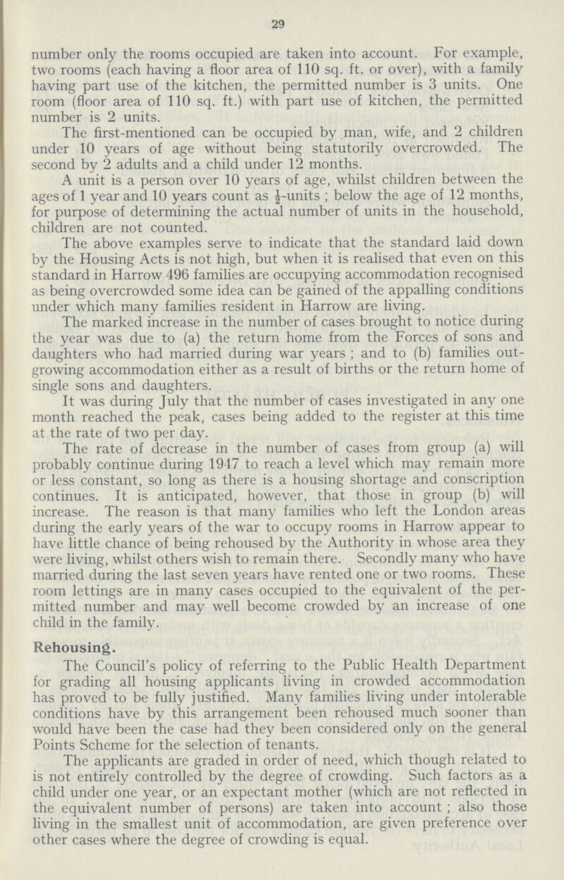29 number only the rooms occupied are taken into account. For example, two rooms (each having a floor area of 110 sq. ft. or over), with a family having part use of the kitchen, the permitted number is 3 units. One room (floor area of 110 sq. ft.) with part use of kitchen, the permitted number is 2 units. The first-mentioned can be occupied by man, wife, and 2 children under 10 years of age without being statutorily overcrowded. The second by 2 adults and a child under 12 months. A unit is a person over 10 years of age, whilst children between the ages of 1 year and 10 years count as ½-units; below the age of 12 months, for purpose of determining the actual number of units in the household, children are not counted. The above examples serve to indicate that the standard laid down by the Housing Acts is not high, but when it is realised that even on this standard in Harrow 496 families are occupying accommodation recognised as being overcrowded some idea can be gained of the appalling conditions under which many families resident in Harrow are living. The marked increase in the number of cases brought to notice during the year was due to (a) the return home from the Forces of sons and daughters who had married during war years ; and to (b) families out growing accommodation either as a result of births or the return home of single sons and daughters. It was during July that the number of cases investigated in any one month reached the peak, cases being added to the register at this time at the rate of two per day. The rate of decrease in the number of cases from group (a) will probably continue during 1947 to reach a level which may remain more or less constant, so long as there is a housing shortage and conscription continues. It is anticipated, however, that those in group (b) will increase. The reason is that many families who left the London areas during the early years of the war to occupy rooms in Harrow appear to have little chance of being rehoused by the Authority in whose area they were living, whilst others wish to remain there. Secondly many who have married during the last seven years have rented one or two rooms. These room lettings are in many cases occupied to the equivalent of the per mitted number and may well become crowded by an increase of one child in the family. Rehousing. The Council's policy of referring to the Public Health Department for grading all housing applicants living in crowded accommodation has proved to be fully justified. Many families living under intolerable conditions have by this arrangement been rehoused much sooner than would have been the case had they been considered only on the general Points Scheme for the selection of tenants. The applicants are graded in order of need, which though related to is not entirely controlled by the degree of crowding. Such factors as a child under one year, or an expectant mother (which are not reflected in the equivalent number of persons) are taken into account; also those living in the smallest unit of accommodation, are given preference over other cases where the degree of crowding is equal.