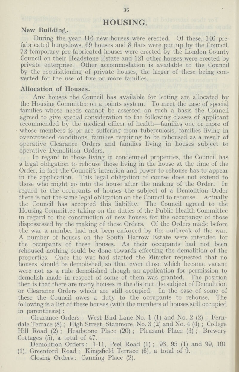 36 housing. New Building. During the year 416 new houses were erected. Of these, 146 pre fabricated bungalows, 69 houses and 8 flats were put up by the Council. 72 temporary pre-fabricated houses were erected by the London County Council on their Headstone Estate and 121 other houses were erected by private enterprise. Other accommodation is available to the Council by the requisitioning of private houses, the larger of these being con verted for the use of five or more families. Allocation of Houses. Any bouses the Council has available for letting are allocated by the Housing Committee on a points system. To meet the case of special families whose needs cannot be assessed on such a basis the Council agreed to give special consideration to the following classes of applicant recommended by the medical officer of health—families one or more of whose members is or are suffering from tuberculosis, families living in overcrowded conditions, families requiring to be rehoused as a result of operative Clearance Orders and families living in houses subject to operative Demolition Orders. In regard to those living in condemned properties, the Council has a legal obligation to rehouse those living in the house at the time of the Order, in fact the Council's intention and power to rehouse has to appear in the application. This legal obligation of course does not extend to those who might go into the house after the making of the Order. In regard to the occupants of houses the subject of a Demolition Order there is not the same legal obligation on the Council to rehouse. Actually the Council has accepted this liability. The Council agreed to the Housing Committee taking on the duties of the Public Health Committee in regard to the construction of new houses for the occupancy of those dispossessed by the making of these Orders. Of the Orders made before the war a number had not been enforced by the outbreak of the war. A number of houses on the South Harrow Estate were intended for the occupants of these houses. As their occupants had not been rehoused nothing could be done towards effecting the demolition of the properties. Once the war had started the Minister requested that no houses should be demolished, so that even those which became vacant were not as a rule demolished though an application for permission to demolish made in respect of some of them was granted. The position then is that there are many houses in the district the subject of Demolition or Clearance Orders which are still occupied. In the case of some of these the Council owes a duty to the occupants to rehouse. The following is a list of these houses (with the numbers of houses still occupied in parenthesis): Clearance Orders: West End Lane No. 1 (1) and No. 2 (2); Fern dale Terrace (8); High Street, Stanmore, No. 3 (2) and No. 4 (4); College Hill Road (2); Headstone Place (20); Pleasant Place (3); Brewery Cottages (5), a total of 47. Demolition Orders: 1-11, Peel Road (1); 93, 95 (1) and 99, 101 (1), Greenford Road; Kingsfield Terrace (6), a total of 9. Closing Orders: Canning Place (2).
