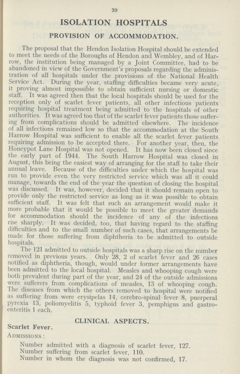 39 ISOLATION HOSPITALS PROVISION OF ACCOMMODATION. The proposal that the Hendon Isolation Hospital should be extended to meet the needs of the Boroughs of Hendon and Wembley, and of Har row, the institution being managed by a Joint Committee, had to be abandoned in view of the Government's proposals regarding the adminis tration of all hospitals under the provisions of the National Health Service Act. During the year, staffing difficulties became very acute, it proving almost impossible to obtain sufficient nursing or domestic staff. It was agreed then that the local hospitals should be used for the reception only of scarlet fever patients, all other infectious patients requiring hospital treatment being admitted to the hospitals of other authorities. It was agreed too that of the scarlet fever patients those suffer ing from complications should be admitted elsewhere. The incidence of all infections remained low so that the accommodation at the South Harrow Hospital was sufficient to enable all the scarlet fever patients requiring admission to be accepted there. For another year, then, the Honeypot Lane Hospital was not opened. It has now been closed since the early part of 1944. The South Harrow Hospital was closed in August, this being the easiest way of arranging for the staff to take their annual leave. Because of the difficulties under which the hospital was run to provide even the very restricted service which was all it could manage, towards the end of the year the question of closing the hospital was discussed. It was, however, decided that it should remain open to provide only the restricted service as long as it was possible to obtain sufficient staff. It was felt that such an arrangement would make it more probable that it would be possible to meet the greater demands for accommodation should the incidence of any of the infections rise sharply. It was decided, too, that having regard to the staffing difficulties and to the small number of such cases, that arrangements be made for those suffering from diphtheria to be admitted to outside hospitals. The 121 admitted to outside hospitals was a sharp rise on the number removed in previous years. Only 28, 2 of scarlet fever and 26 cases notified as diphtheria, though, would under former arrangements have been admitted to the local hospital. Measles and whooping cough were both prevalent during part of the year, and 24 of the outside admissions were sufferers from complications of measles, 13 of whooping cough. The diseases from which the others removed to hospital were notified as suffering from were erysipelas 14, cerebro-spinal fever 8, puerperal pyrexia 13, poliomyelitis 5, typhoid fever 3, pemphigus and gastro enteritis 1 each. CLINICAL ASPECTS. Scarlet Fever. Admissions: Number admitted with a diagnosis of scarlet fever, 127. Number suffering from scarlet fever, 110. Number in whom the diagnosis was not confirmed, 17.
