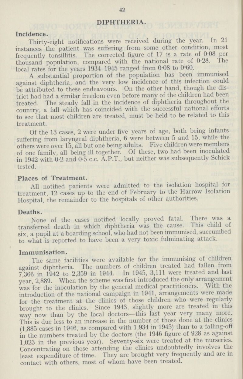 42 DIPHTHERIA. Incidence. Thirty-eight notifications were received during the year. In 21 instances the patient was suffering from some other condition, most frequently tonsillitis. The corrected figure of 17 is a rate of 0.08 per thousand population, compared with the national rate of 0.28. The local rates for the years 1934-1945 ranged from 008 to 060. A substantial proportion of the population has been immunised against diphtheria, and the very low incidence of this infection could be attributed to these endeavours. On the other hand, though the dis trict had had a similar freedom even before many of the children had been treated. The steady fall in the incidence of diphtheria throughout the country, a fall which has coincided with the successful national efforts to see that most children are treated, must be held to be related to this treatment. Of the 13 cases, 2 were under five years of age, both being infants suffering from laryngeal diphtheria, 6 were between 5 and 15, while the others were over 15, all but one being adults. Five children were members of one family, all being ill together. Of these, two had been inoculated in 1942 with 0.2 and 0.5 c.c. A.P.T., but neither was subsequently Schick tested. Places of Treatment. All notified patients were admitted to the isolation hospital for treatment, 12 cases up to the end of February to the Harrow Isolation Hospital, the remainder to the hospitals of other authorities. Deaths. None of the cases notified locally proved fatal. There was a transferred death in which diphtheria was the cause. This child of six, a pupil at a boarding school, who had not been immunised, succumbed to what is reported to have been a very toxic fulminating attack. Immunisation. The same facilities were available for the immunising of children against diphtheria. The numbers of children treated had fallen from 7,366 in 1942 to 2,359 in 1944. In 1945, 3,111 were treated and last year, 2,889. When the scheme was first introduced the only arrangement was for the inoculation by the general medical practitioners. With the introduction of the national campaign in 1941, arrangements were made for the treatment at the clinics of those children who were regularly brought to the clinics. Since 1943, slightly more are treated in this way now than by the local doctors—this last year very many more. This is due less to an increase in the number of those done at the clinics (1,885 cases in 1946, as compared with 1,934 in 1945) than to a falling-off in the numbers treated by the doctors (the 1946 figure of 928 as against 1,023 in the previous year). Seventy-six were treated at the nurseries. Concentrating on those attending the clinics undoubtedly involves the least expenditure of time. They are brought very frequently and are in contact with others, most of whom have been treated.