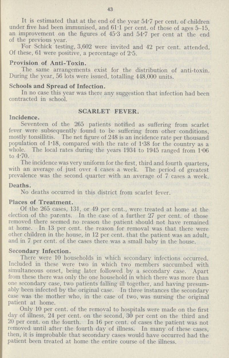 43 It is estimated that at the end of the year 51.7 per cent. of children under five had been immunised, and 61.1 per cent. of those of ages 5-15, an improvement on the figures of 45.3 and 54.7 per cent at the end of the previous year. For Schick testing, 3,602 were invited and 42 per cent. attended. Of these, 61 were positive, a percentage of 2.5. Provision of Anti-Toxin. The same arrangements exist for the distribution of anti-toxin. During the year, 56 lots were issued, totalling 448,000 units. Schools and Spread of Infection. In no case this year was there any suggestion that infection had been contracted in school. SCARLET FEVER. Incidence. Seventeen of the 265 patients notified as suffering from scarlet fever were subsequently found to be suffering from other conditions, mostly tonsillitis. The net figure of 248 is an incidence rate per thousand population of 1.18, compared with the rate of 1.38 for the country as a whole. The local rates during the years 1934 to 1945 ranged from 1.06 to 4.70. The incidence was very uniform for the first, third and fourth quarters, with an average of just over 4 cases a week. The period of greatest prevalence was the second quarter with an average of 7 cases a week. Deaths. No deaths occurred in this district from scarlet fever. Places of Treatment. Of the 265 cases, 131, or 49 per cent., were treated at home at the election of the parents. In the case of a further 27 per cent. of those removed there seemed no reason the patient should not have remained at home. In 13 per cent. the reason for removal was that there were other children in the house, in 12 per cent. that the patient was an adult, and in 7 per cent. of the cases there was a small baby in the house. Secondary Infection. There were 10 households in which secondary infections occurred. Included in these were two in which two members succumbed with simultaneous onset, being later followed by a secondary case. Apart from these there was only the one household in which there was more than one secondary case, two patients falling ill together, and having presum ably been infected by the original case. In three instances the secondary case was the mother who, in the case of two, was nursing the original patient at home. Only 10 per cent. of the removal to hospitals were made on the first day of illness, 24 per cent. on the second, 30 per cent on the third and 20 per cent. on the fourth. In 16 per cent. of cases the patient was not removed until after the fourth day of illness. In many of these cases, then, it is improbable that secondary cases would have occurred had the patient been treated at home the entire course of the illness.