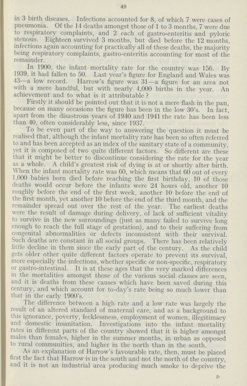 49 in 3 birth diseases. Infections accounted for 8, of which 7 were cases of pneumonia. Of the 14 deaths amongst those of 1 to 3 months, 7 were due to respiratory complaints, and 2 each of gastro-enteritis and pyloric stenosis. Eighteen survived 3 months, but died before the 12 months, infections again accounting for practically all of these deaths, the majority being respiratory complaints, gastro-enteritis accounting for most of the remainder. In 1900, the infant mortality rate for the country was 156. By 1939, it had fallen to 50. Last year's figure for England and Wales was 43—a low record. Harrow's figure was 31—a figure for an area not with a mere handful, but with nearly 4,000 births in the year. An achievement and to what is it attributable ? Firstly it should be pointed out that it is not a mere flash in the pan, because on many occasions the figure has been in the low 30's. In fact, apart from the disastrous years of 1940 and 1941 the rate has been less than 40, often considerably less, since 1937. To be even part of the way to answering the question it must be realised that, although the infant mortality rate has been so often referred to and has been accepted as an index of the sanitary state of a community, yet it is composed of two quite different factors. So different are these that it might be better to discontinue considering the rate for the year as a whole. A child's greatest risk of dying is at or shortly after birth. When the infant mortality rate was 60, which means that 60 out of every 1,000 babies born died before reaching the first birthday, 10 of those deaths would occur before the infants were 24 hours old, another 10 roughly before the end of the first week, another 10 before the end of the first month, yet another 10 before the end of the third month, and the remainder spread out over the rest of the year. The earliest deaths were the result of damage during delivery, of lack of sufficient vitality to survive in the new surroundings (just as many failed to survive long enough to reach the full stage of gestation), and to their suffering from congenital abnormalities or defects inconsistent with their survival. Such deaths are constant in all social groups. There has been relatively little decline in them since the early part of the century. As the child gets older other quite different factors operate to prevent its survival, more especially the infections, whether specific or non-specific, respiratory or gastro-intestinal. It is at these ages that the very marked differences in the mortalities amongst those of the various social classes are seen, and it is deaths from these causes which have been saved during this century, and which account for to-day's rate being so much lower than that in the early 1900's. The difference between a high rate and a low rate was largely the result of an altered standard of maternal care, and as a background to this ignorance, poverty, fecklessness, employment of women, illegitimacy and domestic insanitation. Investigations into the infant mortality rates in different parts of the country showed that it is higher amongst males than females, higher in the summer months, in urban as opposed to rural communities, and higher in the north than in the south. As an explanation of Harrow's favourable rate, then, must be placed first the fact that Harrow is in the south and not the north of the country, and it is not an industrial area producing much smoke to deprive the