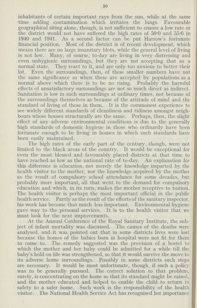 50 inhabitants of certain important rays from the sun, while at the same time adding contamination which irritates the lungs. Favourable geographical siting alone, though, is not sufficient to ensure a low rate or the district would not have suffered the high rates of 50.0 and 55.6 in 1940 and 1941. As a second factor can be put Harrow's fortunate financial position. Most of the district is of recent development, which means there are no large insanitary blots, while the general level of living is not low. Many, of course, to-day are living in very distressing and even unhygienic surroundings, but they are not accepting that as a normal state. They react to it, and are only too anxious to better their lot. Even the surroundings, then, of these smaller numbers have not the same significance as when these are accepted by populations as a normal above which there is to be no rising. Probably the harmful effects of unsatisfactory surroundings are not so much direct as indirect. Sanitation is low in such surroundings at ordinary times, not because of the surroundings themselves as because of the attitude of mind and the standard of living of those in them. It is the commonest experience to see widely different standards of cleanliness and tidiness amongst neigh bours whose houses structurally are the same. Perhaps, then, the slight effect of any adverse environmental conditions is due to the generally high standards of domestic hygiene in those who ordinarily have been fortunate enough to be living in houses in which such standards have been easily maintained. The high rates of the early part of the century, though, were not limited to the black areas of the country. It would be exceptional for even the most blessed and favourably placed districts at that time to have reached as low as the national rate of to-day. An explanation for this difference is education, not merely the knowledge imparted by the health visitor to the mother, nor the knowledge acquired by the mother as the result of compulsory school attendance for some decades, but probably more important, all that went to the demand for compulsory education and which, in its turn, makes the mother receptive to tuition. The health visitor is perhaps the most important official in the public health service. Partly as the result of the efforts of the sanitary inspector, his work has become that much less important. Environmental hygiene gave way to the personal services. It is to the health visitor that we must look for the next improvements. At the Annual Conference of the Royal Sanitary Institute, the sub ject of infant mortality was discussed. The causes of the deaths were analysed, and it was pointed out that in some districts lives were lost because the homes of the babies born in hospital were not fit for them to come to. The remedy suggested was the provision of a hostel to which the mother and her baby could be admitted for a while till the baby's hold on life was strengthened, so that it would survive the move to its adverse home surroundings. Possibly in some districts such steps are necessary. It would be most unfortunate, though, if such a policy was to be generally pursued. The correct solution to that problem, surely, is concentrating on the home so that its standard might be raised, and the mother educated and helped to enable the child to return in safety to a safer home. Such work is the responsibility of the health visitor. The National Health Service Act has recognised her importance