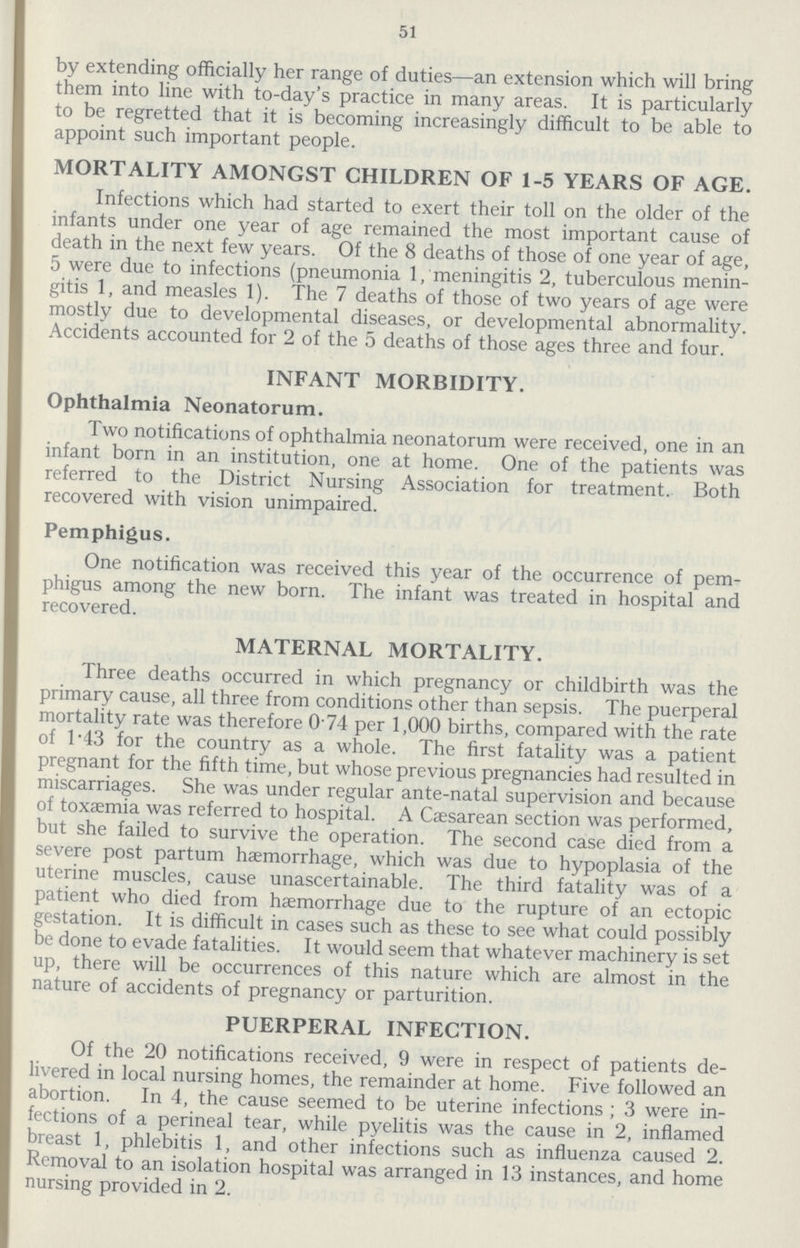 51 by extending officially her range of duties—an extension which will bring them into line with to-day's practice in many areas. It is particularly to be regretted that it is becoming increasingly difficult to be able to appoint such important people. MORTALITY AMONGST CHILDREN OF 1-5 YEARS OF AGE. Infections which had started to exert their toll on the older of the infants under one year of age remained the most important cause of death in the next few years. Of the 8 deaths of those of one year of age, 5 were due to infections (pneumonia 1, meningitis 2, tuberculous menin gitis 1, and measles 1). The 7 deaths of those of two years of age were mostly due to developmental diseases, or developmental abnormality. Accidents accounted for 2 of the 5 deaths of those ages three and four. INFANT MORBIDITY. Ophthalmia Neonatorum. Two notifications of ophthalmia neonatorum were received, one in an infant born in an institution, one at home. One of the patients was referred to the District Nursing Association for treatment. Both recovered with vision unimpaired. Pemphigus. One notification was received this year of the occurrence of pem phigus among the new born. The infant was treated in hospital and recovered. MATERNAL MORTALITY. Three deaths occurred in which pregnancy or childbirth was the primary cause, all three from conditions other than sepsis. The puerperal mortality rate was therefore 0.74 per 1,000 births, compared with the rate of 1.43 for the country as a whole. The first fatality was a patient pregnant for the fifth time, but whose previous pregnancies had resulted in miscarriages. She was under regular ante-natal supervision and because of toxaemia was referred to hospital. A Caesarean section was performed, but she failed to survive the operation. The second case died from a severe post partum haemorrhage, which was due to hypoplasia of the uterine muscles, cause unascertainable. The third fatality was of a patient who died from haemorrhage due to the rupture of an ectopic gestation. It is difficult in cases such as these to see what could possibly be done to evade fatalities. It would seem that whatever machinery is set up, there will be occurrences of this nature which are almost in the nature of accidents of pregnancy or parturition. PUERPERAL INFECTION. Of the 20 notifications received, 9 were in respect of patients de livered in local nursing homes, the remainder at home. Five followed an abortion. In 4, the cause seemed to be uterine infections ; 3 were in fections of a perineal tear, while pyelitis was the cause in 2, inflamed breast 1, phlebitis 1, and other infections such as influenza caused 2. Removal to an isolation hospital was arranged in 13 instances, and home nursing provided in 2.