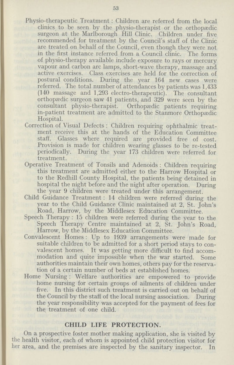 53 Physio-therapeutic Treatment : Children are referred from the local clinics to be seen by the physio-therapist or the orthopaedic surgeon at the Marlborough Hill Clinic. Children under five recommended for treatment by the Council's staff of the Clinic are treated on behalf of the Council, even though they were not in the first instance referred from a Council clinic. The forms of physio-therapy available include exposure to rays or mercury vapour and carbon arc lamps, short-wave therapy, massage and active exercises. Class exercises are held for the correction of postural conditions. During the year 164 new cases were referred. The total number of attendances by patients was 1,433 (140 massage and 1,293 electro-therapeutic). The consultant orthopaedic surgeon saw 41 patients, and 329 were seen by the consultant physio-therapist. Orthopaedic patients requiring in-patient treatment are admitted to the Stanmore Orthopaedic Hospital. Correction of Visual Defects : Children requiring ophthalmic treat ment receive this at the hands of the Education Committee staff. Glasses where required are provided free of cost. Provision is made for children wearing glasses to be re-tested periodically. During the year 173 children were referred for treatment. Operative Treatment of Tonsils and Adenoids : Children requiring this treatment are admitted either to the Harrow Hospital or to the Redhill County Hospital, the patients being detained in hospital the night before and the night after operation. During the year 9 children were treated under this arrangement. Child Guidance Treatment : 14 children were referred during the year to the Child Guidance Clinic maintained at 2, St. John's Road, Harrow, by the Middlesex Education Committee. Speech Therapy : 15 children were referred during the year to the Speech Therapy Centre maintained at 2, St. John's Road, Harrow, by the Middlesex Education Committee. Convalescent Homes : Up to 1939 arrangements were made for suitable children to be admitted for a short period stays to con valescent homes. It was getting more difficult to find accom modation and quite impossible when the war started. Some authorities maintain their own homes, others pay for the reserva tion of a certain number of beds at established homes. Home Nursing: Welfare authorities are empowered to provide home nursing for certain groups of ailments of children under five. In this district such treatment is carried out on behalf of the Council by the staff of the local nursing association. During the year responsibility was accepted for the payment of fees for the treatment of one child. CHILD LIFE PROTECTION. On a prospective foster mother making application, she is visited by the health visitor, each of whom is appointed child protection visitor for her area, and the premises are inspected by the sanitary inspector. In