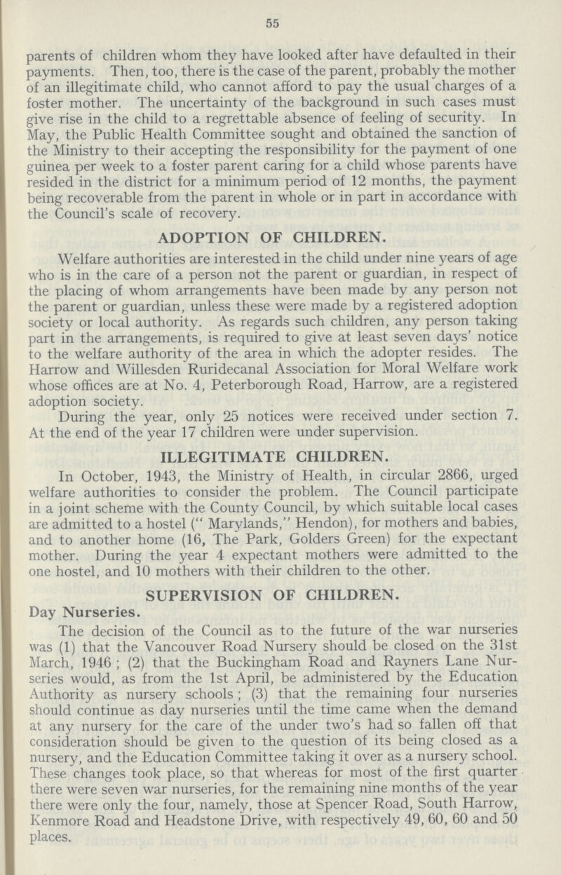 55 parents of children whom they have looked after have defaulted in their payments. Then, too, there is the case of the parent, probably the mother of an illegitimate child, who cannot afford to pay the usual charges of a foster mother. The uncertainty of the background in such cases must give rise in the child to a regrettable absence of feeling of security. In May, the Public Health Committee sought and obtained the sanction of the Ministry to their accepting the responsibility for the payment of one guinea per week to a foster parent caring for a child whose parents have resided in the district for a minimum period of 12 months, the payment being recoverable from the parent in whole or in part in accordance with the Council's scale of recovery. ADOPTION OF CHILDREN. Welfare authorities are interested in the child under nine years of age who is in the care of a person not the parent or guardian, in respect of the placing of whom arrangements have been made by any person not the parent or guardian, unless these were made by a registered adoption society or local authority. As regards such children, any person taking part in the arrangements, is required to give at least seven days' notice to the welfare authority of the area in which the adopter resides. The Harrow and Willesden Ruridecanal Association for Moral Welfare work whose offices are at No. 4, Peterborough Road, Harrow, are a registered adoption society. During the year, only 25 notices were received under section 7. At the end of the year 17 children were under supervision. ILLEGITIMATE CHILDREN. In October, 1943, the Ministry of Health, in circular 2866, urged welfare authorities to consider the problem. The Council participate in a joint scheme with the County Council, by which suitable local cases are admitted to a hostel ( Marylands, Hendon), for mothers and babies, and to another home (16, The Park, Golders Green) for the expectant mother. During the year 4 expectant mothers were admitted to the one hostel, and 10 mothers with their children to the other. SUPERVISION OF CHILDREN. Day Nurseries. The decision of the Council as to the future of the war nurseries was (1) that the Vancouver Road Nursery should be closed on the 31st March, 1946 ; (2) that the Buckingham Road and Rayners Lane Nur series would, as from the 1st April, be administered by the Education Authority as nursery schools ; (3) that the remaining four nurseries should continue as day nurseries until the time came when the demand at any nursery for the care of the under two's had so fallen off that consideration should be given to the question of its being closed as a nursery, and the Education Committee taking it over as a nursery school. These changes took place, so that whereas for most of the first quarter there were seven war nurseries, for the remaining nine months of the year there were only the four, namely, those at Spencer Road, South Harrow, Kenmore Road and Headstone Drive, with respectively 49, 60, 60 and 50 places.