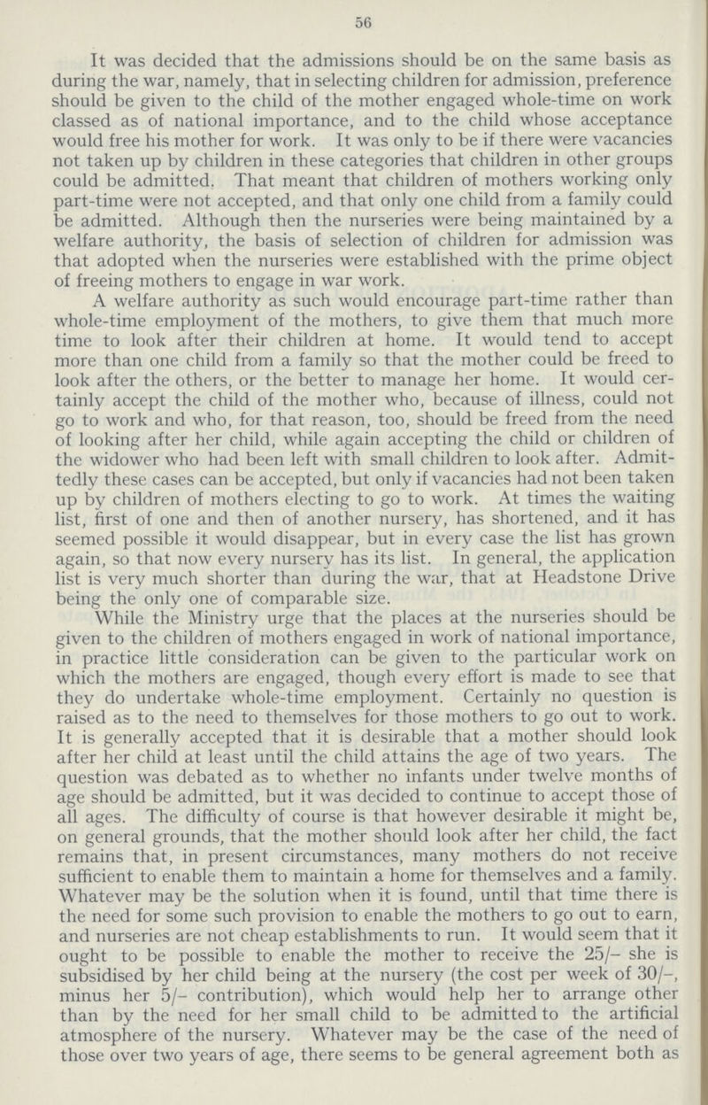 56 It was decided that the admissions should be on the same basis as during the war, namely, that in selecting children for admission, preference should be given to the child of the mother engaged whole-time on work classed as of national importance, and to the child whose acceptance would free his mother for work. It was only to be if there were vacancies not taken up by children in these categories that children in other groups could be admitted. That meant that children of mothers working only part-time were not accepted, and that only one child from a family could be admitted. Although then the nurseries were being maintained by a welfare authority, the basis of selection of children for admission was that adopted when the nurseries were established with the prime object of freeing mothers to engage in war work. A welfare authority as such would encourage part-time rather than whole-time employment of the mothers, to give them that much more time to look after their children at home. It would tend to accept more than one child from a family so that the mother could be freed to look after the others, or the better to manage her home. It would cer tainly accept the child of the mother who, because of illness, could not go to work and who, for that reason, too, should be freed from the need of looking after her child, while again accepting the child or children of the widower who had been left with small children to look after. Admit tedly these cases can be accepted, but only if vacancies had not been taken up by children of mothers electing to go to work. At times the waiting list, first of one and then of another nursery, has shortened, and it has seemed possible it would disappear, but in every case the list has grown again, so that now every nursery has its list. In general, the application list is very much shorter than during the war, that at Headstone Drive being the only one of comparable size. While the Ministry urge that the places at the nurseries should be given to the children of mothers engaged in work of national importance, in practice little consideration can be given to the particular work on which the mothers are engaged, though every effort is made to see that they do undertake whole-time employment. Certainly no question is raised as to the need to themselves for those mothers to go out to work. It is generally accepted that it is desirable that a mother should look after her child at least until the child attains the age of two years. The question was debated as to whether no infants under twelve months of age should be admitted, but it was decided to continue to accept those of all ages. The difficulty of course is that however desirable it might be, on general grounds, that the mother should look after her child, the fact remains that, in present circumstances, many mothers do not receive sufficient to enable them to maintain a home for themselves and a family. Whatever may be the solution when it is found, until that time there is the need for some such provision to enable the mothers to go out to earn, and nurseries are not cheap establishments to run. It would seem that it ought to be possible to enable the mother to receive the 25/- she is subsidised by her child being at the nursery (the cost per week of 30/-, minus her 5/- contribution), which would help her to arrange other than by the need for her small child to be admitted to the artificial atmosphere of the nursery. Whatever may be the case of the need of those over two years of age, there seems to be general agreement both as