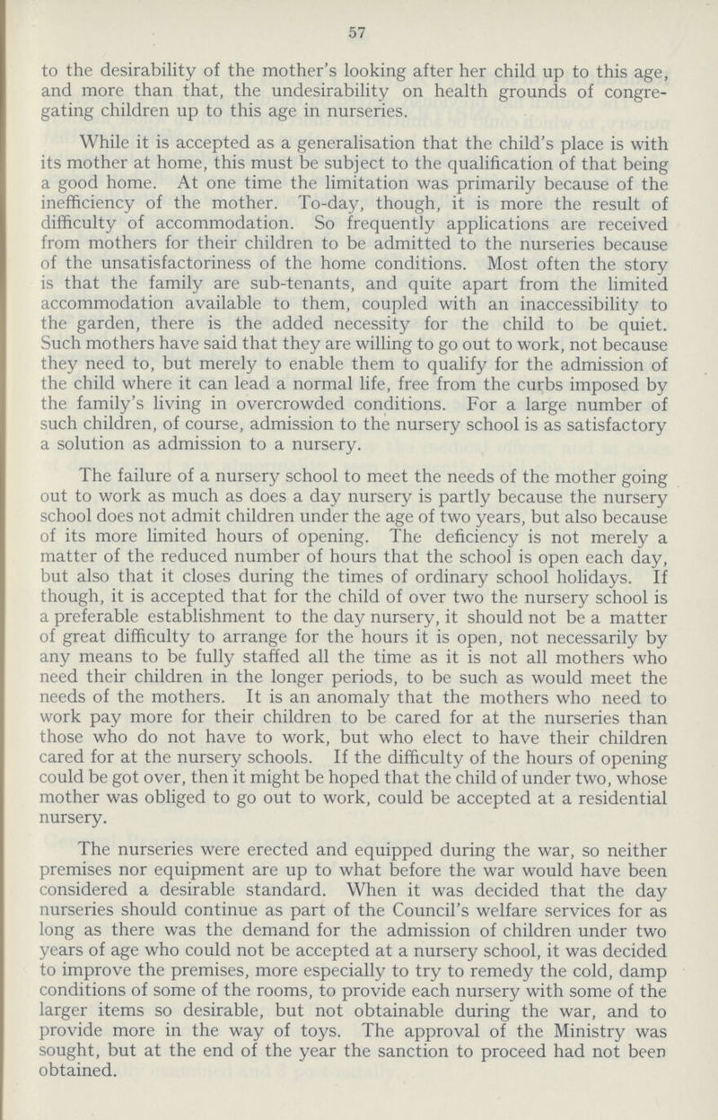 57 to the desirability of the mother's looking after her child up to this age, and more than that, the undesirability on health grounds of congre gating children up to this age in nurseries. While it is accepted as a generalisation that the child's place is with its mother at home, this must be subject to the qualification of that being a good home. At one time the limitation was primarily because of the inefficiency of the mother. To-day, though, it is more the result of difficulty of accommodation. So frequently applications are received from mothers for their children to be admitted to the nurseries because of the unsatisfactoriness of the home conditions. Most often the story is that the family are sub-tenants, and quite apart from the limited accommodation available to them, coupled with an inaccessibility to the garden, there is the added necessity for the child to be quiet. Such mothers have said that they are willing to go out to work, not because they need to, but merely to enable them to qualify for the admission of the child where it can lead a normal life, free from the curbs imposed by the family's living in overcrowded conditions. For a large number of such children, of course, admission to the nursery school is as satisfactory a solution as admission to a nursery. The failure of a nursery school to meet the needs of the mother going out to work as much as does a day nursery is partly because the nursery school does not admit children under the age of two years, but also because of its more limited hours of opening. The deficiency is not merely a matter of the reduced number of hours that the school is open each day, but also that it closes during the times of ordinary school holidays. If though, it is accepted that for the child of over two the nursery school is a preferable establishment to the day nursery, it should not be a matter of great difficulty to arrange for the hours it is open, not necessarily by any means to be fully staffed all the time as it is not all mothers who need their children in the longer periods, to be such as would meet the needs of the mothers. It is an anomaly that the mothers who need to work pay more for their children to be cared for at the nurseries than those who do not have to work, but who elect to have their children cared for at the nursery schools. If the difficulty of the hours of opening could be got over, then it might be hoped that the child of under two, whose mother was obliged to go out to work, could be accepted at a residential nursery. The nurseries were erected and equipped during the war, so neither premises nor equipment are up to what before the war would have been considered a desirable standard. When it was decided that the day nurseries should continue as part of the Council's welfare services for as long as there was the demand for the admission of children under two years of age who could not be accepted at a nursery school, it was decided to improve the premises, more especially to try to remedy the cold, damp conditions of some of the rooms, to provide each nursery with some of the larger items so desirable, but not obtainable during the war, and to provide more in the way of toys. The approval of the Ministry was sought, but at the end of the year the sanction to proceed had not been obtained.