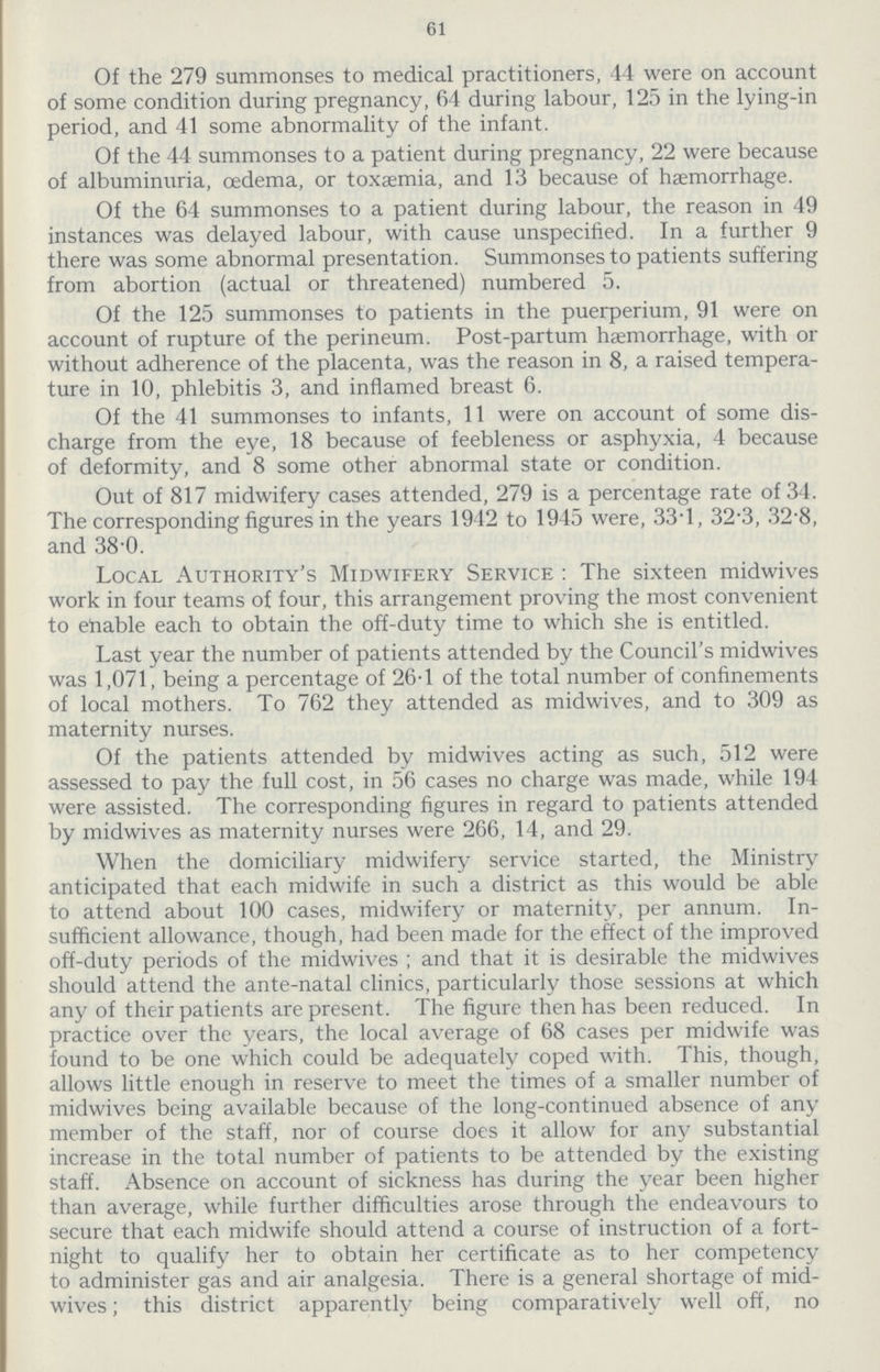 61 Of the 279 summonses to medical practitioners, 44 were on account of some condition during pregnancy, 64 during labour, 125 in the lying-in period, and 41 some abnormality of the infant. Of the 44 summonses to a patient during pregnancy, 22 were because of albuminuria, oedema, or toxaemia, and 13 because of haemorrhage. Of the 64 summonses to a patient during labour, the reason in 49 instances was delayed labour, with cause unspecified. In a further 9 there was some abnormal presentation. Summonses to patients suffering from abortion (actual or threatened) numbered 5. Of the 125 summonses to patients in the puerperium, 91 were on account of rupture of the perineum. Post-partum haemorrhage, with or without adherence of the placenta, was the reason in 8, a raised tempera ture in 10, phlebitis 3, and inflamed breast 6. Of the 41 summonses to infants, 11 were on account of some dis charge from the eye, 18 because of feebleness or asphyxia, 4 because of deformity, and 8 some other abnormal state or condition. Out of 817 midwifery cases attended, 279 is a percentage rate of 34. The corresponding figures in the years 1942 to 1945 were, 33.1, 32.3, 32.8, and 38.0. Local Authority's Midwifery Service : The sixteen midwives work in four teams of four, this arrangement proving the most convenient to enable each to obtain the off-duty time to which she is entitled. Last year the number of patients attended by the Council's midwives was 1,071, being a percentage of 26.1 of the total number of confinements of local mothers. To 762 they attended as midwives, and to 309 as maternity nurses. Of the patients attended by midwives acting as such, 512 were assessed to pay the full cost, in 56 cases no charge was made, while 194 were assisted. The corresponding figures in regard to patients attended by midwives as maternity nurses were 266, 14, and 29. When the domiciliary midwifery service started, the Ministry anticipated that each midwife in such a district as this would be able to attend about 100 cases, midwifery or maternity, per annum. In sufficient allowance, though, had been made for the effect of the improved off-duty periods of the midwives ; and that it is desirable the midwives should attend the ante-natal clinics, particularly those sessions at which any of their patients are present. The figure then has been reduced. In practice over the years, the local average of 68 cases per midwife was found to be one which could be adequately coped with. This, though, allows little enough in reserve to meet the times of a smaller number of midwives being available because of the long-continued absence of any member of the staff, nor of course does it allow for any substantial increase in the total number of patients to be attended by the existing staff. Absence on account of sickness has during the year been higher than average, while further difficulties arose through the endeavours to secure that each midwife should attend a course of instruction of a fort night to qualify her to obtain her certificate as to her competency to administer gas and air analgesia. There is a general shortage of mid wives ; this district apparently being comparatively well off, no