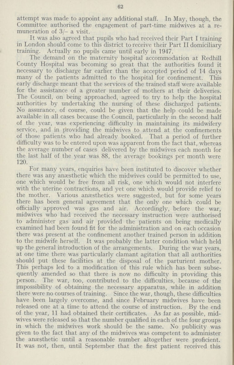 62 attempt was made to appoint any additional staff. In May, though, the Committee authorised the engagement of part-time midwives at a re muneration of 3/- a visit. It was also agreed that pupils who had received their Part I training in London should come to this district to receive their Part II domiciliary training. Actually no pupils came until early in 1947. The demand on the maternity hospital accommodation at Redhill County Hospital was becoming so great that the authorities found it necessary to discharge far earlier than the accepted period of 14 days many of the patients admitted to the hospital for confinement. This early discharge meant that the services of the trained staff were available for the assistance of a greater number of mothers at their deliveries. The Council, on being approached, agreed to try to help the hospital authorities by undertaking the nursing of these discharged patients. No assurance, of course, could be given that the help could be made available in all cases because the Council, particularly in the second half of the year, was experiencing difficulty in maintaining its midwifery service, and in providing the midwives to attend at the confinements of those patients who had already booked. That a period of further difficulty was to be entered upon was apparent from the fact that, whereas the average number of cases delivered by the midwives each month for the last half of the year was 88, the average bookings per month were 120. For many years, enquiries have been instituted to discover whether there was any anaesthetic which the midwives could be permitted to use, one which would be free from all risk, one which would not interfere with the uterine contractions, and yet one which would provide relief to the mother. Various anaesthetics were suggested, but for some years there has been general agreement that the only one which could be officially approved was gas and air. Accordingly, before the war, midwives who had received the necessary instruction were authorised to administer gas and air provided the patients on being medically examined had been found fit for the administration and on each occasion there was present at the confinement another trained person in addition to the midwife herself. It was probably the latter condition which held up the general introduction of the arrangements. During the war years, at one time there was particularly clamant agitation that all authorities should put these facilities at the disposal of the parturient mother. This perhaps led to a modification of this rule which has been subse quently amended so that there is now no difficulty in providing this person. The war, too, contributed to the difficulties, because of the impossibility of obtaining the necessary apparatus, while in addition there were no courses of training. Since the war, though, these difficulties have been largely overcome, and since February midwives have been released one at a time to attend the course of instruction. By the end of the year, 11 had obtained their certificates. As far as possible, mid wives were released so that the number qualified in each of the four groups in which the midwives work should be the same. No publicity was given to the fact that any of the midwives was competent to administer the anaesthetic until a reasonable number altogether were proficient. It was not, then, until September that the first patient received this