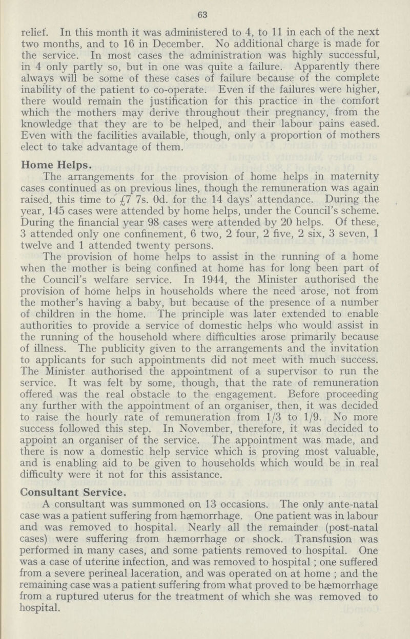63 relief. In this month it was administered to 4, to 11 in each of the next two months, and to 16 in December. No additional charge is made for the service. In most cases the administration was highly successful, in 4 only partly so, but in one was quite a failure. Apparently there always will be some of these cases of failure because of the complete inability of the patient to co-operate. Even if the failures were higher, there would remain the justification for this practice in the comfort which the mothers may derive throughout their pregnancy, from the knowledge that they are to be helped, and their labour pains eased. Even with the facilities available, though, only a proportion of mothers elect to take advantage of them. Home Helps. The arrangements for the provision of home helps in maternity cases continued as on previous lines, though the remuneration was again raised, this time to £7 7s. Od. for the 14 days' attendance. During the year, 145 cases were attended by home helps, under the Council's scheme. During the financial year 98 cases were attended by 20 helps. Of these, 3 attended only one confinement, 6 two, 2 four, 2 five, 2 six, 3 seven, 1 twelve and 1 attended twenty persons. The provision of home helps to assist in the running of a home when the mother is being confined at home has for long been part of the Council's welfare service. In 1944, the Minister authorised the provision of home helps in households where the need arose, not from the mother's having a baby, but because of the presence of a number of children in the home. The principle was later extended to enable authorities to provide a service of domestic helps who would assist in the running of the household where difficulties arose primarily because of illness. The publicity given to the arrangements and the invitation to applicants for such appointments did not meet with much success. The Minister authorised the appointment of a supervisor to run the service. It was felt by some, though, that the rate of remuneration offered was the real obstacle to the engagement. Before proceeding any further with the appointment of an organiser, then, it was decided to raise the hourly rate of remuneration from 1/3 to 1/9. No more success followed this step. In November, therefore, it was decided to appoint an organiser of the service. The appointment was made, and there is now a domestic help service which is proving most valuable, and is enabling aid to be given to households which would be in real difficulty were it not for this assistance. Consultant Service. A consultant was summoned on 13 occasions. The only ante-natal case was a patient suffering from haemorrhage. One patient was in labour and was removed to hospital. Nearly all the remainder (post-natal cases) were suffering from haemorrhage or shock. Transfusion was performed in many cases, and some patients removed to hospital. One was a case of uterine infection, and was removed to hospital; one suffered from a severe perineal laceration, and was operated on at home ; and the remaining case was a patient suffering from what proved to be haemorrhage from a ruptured uterus for the treatment of which she was removed to hospital.