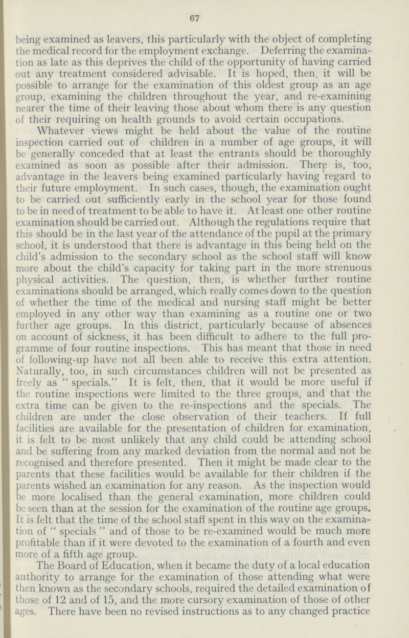 67 being examined as leavers, this particularly with the object of completing the medical record for the employment exchange. Deferring the examina tion as late as this deprives the child of the opportunity of having carried out any treatment considered advisable. It is hoped, then, it will be possible to arrange for the examination of this oldest group as an age group, examining the children throughout the year, and re-examining nearer the time of their leaving those about whom there is any question of their requiring on health grounds to avoid certain occupations. Whatever views might be held about the value of the routine inspection carried out of children in a number of age groups, it will be generally conceded that at least the entrants should be thoroughly examined as soon as possible after their admission. There is, too, advantage in the leavers being examined particularly having regard to their future employment. In such cases, though, the examination ought to be carried out sufficiently early in the school year for those found to be in need of treatment to be able to have it. At least one other routine examination should be carried out. Although the regulations require that this should be in the last year of the attendance of the pupil at the primary school, it is understood that there is advantage in this being held on the child's admission to the secondary school as the school staff will know more about the child's capacity for taking part in the more strenuous physical activities. The question, then, is whether further routine examinations should be arranged, which really comes down to the question of whether the time of the medical and nursing staff might be better employed in any other way than examining as a routine one or two further age groups. In this district, particularly because of absences on account of sickness, it has been difficult to adhere to the full pro gramme of four routine inspections. This has meant that those in need of following-up have not all been able to receive this extra attention. Naturally, too, in such circumstances children will not be presented as freely as specials. It is felt, then, that it would be more useful if the routine inspections were limited to the three groups, and that the extra time can be given to the re-inspections and the specials. The children are under the close observation of their teachers. If full facilities are available for the presentation of children for examination, it is felt to be most unlikely that any child could be attending school and be suffering from any marked deviation from the normal and not be recognised and therefore presented. Then it might be made clear to the parents that these facilities would be available for their children if the parents wished an examination for any reason. As the inspection would be more localised than the general examination, more children could be seen than at the session for the examination of the routine age groups. It is felt that the time of the school staff spent in this way on the examina tion of  specials  and of those to be re-examined would be much more profitable than if it were devoted to the examination of a fourth and even more of a fifth age group. The Board of Education, when it became the duty of a local education authority to arrange for the examination of those attending what were then known as the secondary schools, required the detailed examination of those of 12 and of 15, and the more cursory examination of those of other ages. There have been no revised instructions as to any changed practice