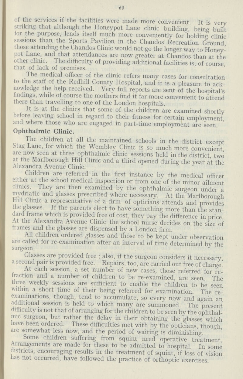 69 of the services if the facilities were made more con.ven.ient. It is very striking that although the Honeypot Lane clinic building, being built for the purpose, lends itself much more conveniently for holding clinic sessions than the Sports Pavilion in the Chandos Recreation Ground, those attending the Chandos Clinic would not go the longer way to Honey pot Lane, and that attendances are now greater at Chandos than at the other clinic. The difficulty of providing additional facilities is, of course, that of lack of premises. The medical officer of the clinic refers many cases for consultation to the staff of the Redhill County Hospital, and it is a pleasure to ack nowledge the help received. Very full reports are sent of the hospital's findings, while of course the mothers find it far more convenient to attend there than travelling to one of the London hospitals. It is at the clinics that some of the children are examined shortly before leaving school in regard to their fitness for certain employment, and where those who are engaged in part-time employment are seen. Ophthalmic Clinic. The children at all the maintained schools in the district except Stag Lane, for which the Wembley Clinic is so much more convenient, are now seen at three ophthalmic clinic sessions held in the district, two at the Marlborough Hill Clinic and a third opened during the year at the Alexandra Avenue Clinic. Children are referred in the first instance by the medical officer either at the school medical inspection or from one of the minor ailment clinics. They are then examined by the ophthalmic surgeon under a mydriatic and glasses prescribed where necessary. At the Marlborough Hill Clinic a representative of a firm of opticians attends and provides the glasses. If the parents elect to have something more than the stan dard frame which is provided free of cost, they pay the difference in price. At the Alexandra Avenue Clinic the school nurse decides on the size of frames and the glasses are dispensed by a London firm. All children ordered glasses and those to be kept under observation are called for re-examination after an interval of time determined by the surgeon. Glasses are provided free ; also, if the surgeon considers it necessary, a second pair is provided free. Repairs, too, are carried out free of charge. At each session, a set number of new cases, those referred for re fraction and a number of children to be re-examined, are seen. The three weekly sessions are sufficient to enable the children to be seen within a short time of their being referred for examination. The re examinations, though, tend to accumulate, so every now and again an additional session is held to which many are summoned. The present difficulty is not that of arranging for the children to be seen by the ophthal mic surgeon, but rather the delay in their obtaining the glasses which have been ordered. These difficulties met with by the opticians, though, are somewhat less now, and the period of waiting is diminishing. Some children suffering from squint need operative treatment. Arrangements are made for these to be admitted to hospital. In some districts, encouraging results in the treatment of squint, if loss of vision has not occurred, have followed the practice of orthoptic exercises.