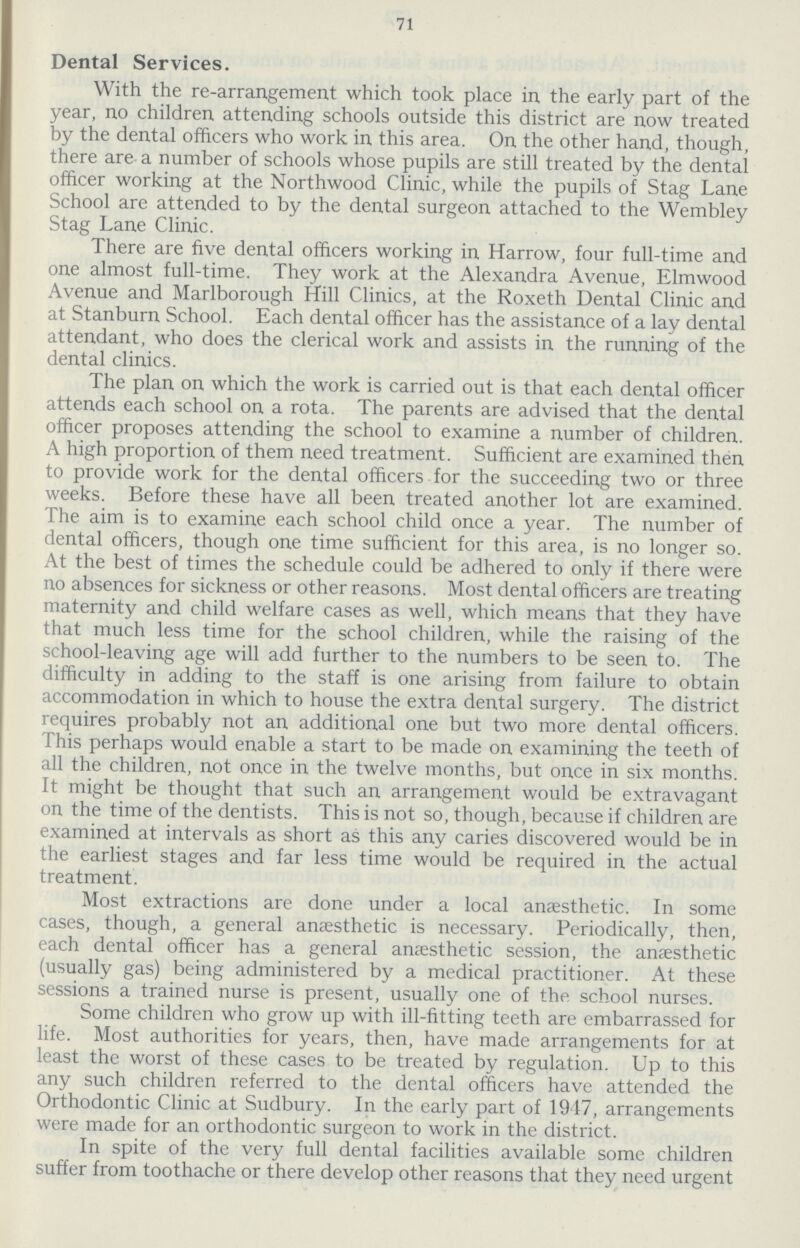 71 Dental Services. With the re-arrangement which took place in the early part of the year, no children attending schools outside this district are now treated by the dental officers who work in this area. On the other hand, though, there are a number of schools whose pupils are still treated by the dental officer working at the Northwood Clinic, while the pupils of Stag Lane School are attended to by the dental surgeon attached to the Wembley Stag Lane Clinic. There are five dental officers working in Harrow, four full-time and one almost full-time. They work at the Alexandra Avenue, Elmwood Avenue and Marlborough Hill Clinics, at the Roxeth Dental Clinic and at Stanburn School. Each dental officer has the assistance of a lay dental attendant, who does the clerical work and assists in the running of the dental clinics. The plan on which the work is carried out is that each dental officer attends each school on a rota. The parents are advised that the dental officer proposes attending the school to examine a number of children. A high proportion of them need treatment. Sufficient are examined then to provide work for the dental officers for the succeeding two or three weeks. Before these have all been treated another lot are examined. The aim is to examine each school child once a year. The number of dental officers, though one time sufficient for this area, is no longer so. At the best of times the schedule could be adhered to only if there were no absences for sickness or other reasons. Most dental officers are treating maternity and child welfare cases as well, which means that they have that much less time for the school children, while the raising of the school-leaving age will add further to the numbers to be seen to. The difficulty in adding to the staff is one arising from failure to obtain accommodation in which to house the extra dental surgery. The district requires probably not an additional one but two more dental officers. This perhaps would enable a start to be made on examining the teeth of all the children, not once in the twelve months, but once in six months. It might be thought that such an arrangement would be extravagant on the time of the dentists. This is not so, though, because if children are examined at intervals as short as this any caries discovered would be in the earliest stages and far less time would be required in the actual treatment. Most extractions are done under a local anaesthetic. In some cases, though, a general anaesthetic is necessary. Periodically, then, each dental officer has a general anaesthetic session, the anaesthetic (usually gas) being administered by a medical practitioner. At these sessions a trained nurse is present, usually one of the school nurses. Some children who grow up with ill-fitting teeth are embarrassed for life. Most authorities for years, then, have made arrangements for at least the worst of these cases to be treated by regulation. Up to this any such children referred to the dental officers have attended the Orthodontic Clinic at Sudbury. In the early part of 1917, arrangements were made for an orthodontic surgeon to work in the district. In spite of the very full dental facilities available some children suffer from toothache or there develop other reasons that they need urgent