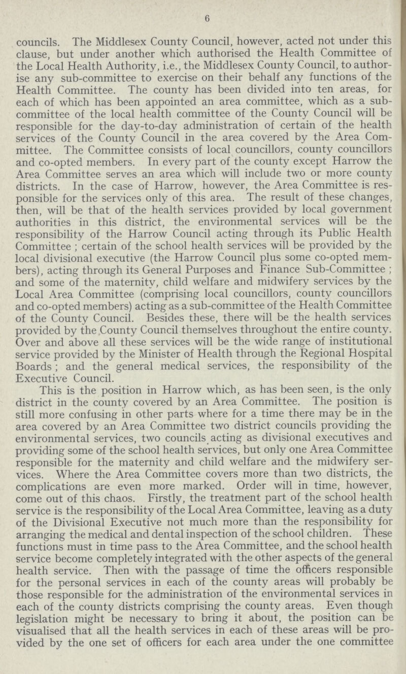 6 councils. The Middlesex County Council, however, acted not under this clause, but under another which authorised the Health Committee of the Local Health Authority, i.e., the Middlesex County Council, to author ise any sub-committee to exercise on their behalf any functions of the Health Committee. The county has been divided into ten areas, for each of which has been appointed an area committee, which as a sub committee of the local health committee of the County Council will be responsible for the day-to-day administration of certain of the health services of the County Council in the area covered by the Area Com mittee. The Committee consists of local councillors, county councillors and co-opted members. In every part of the county except Harrow the Area Committee serves an area which will include two or more county districts. In the case of Harrow, however, the Area Committee is res ponsible for the services only of this area. The result of these changes, then, will be that of the health services provided by local government authorities in this district, the environmental services will be the responsibility of the Harrow Council acting through its Public Health Committee ; certain of the school health services will be provided by the local divisional executive (the Harrow Council plus some co-opted mem bers), acting through its General Purposes and Finance Sub-Committee ; and some of the maternity, child welfare and midwifery services by the Local Area Committee (comprising local councillors, county councillors and co-opted members) acting as a sub-committee of the Health Committee of the County Council. Besides these, there will be the health services provided by the County Council themselves throughout the entire county. Over and above all these services will be the wide range of institutional service provided by the Minister of Health through the Regional Hospital Boards ; and the general medical services, the responsibility of the Executive Council. This is the position in Harrow which, as has been seen, is the only district in the county covered by an Area Committee. The position is still more confusing in other parts where for a time there may be in the area covered by an Area Committee two district councils providing the environmental services, two councils acting as divisional executives and providing some of the school health services, but only one Area Committee responsible for the maternity and child welfare and the midwifery ser vices. Where the Area Committee covers more than two districts, the complications are even more marked. Order will in time, however, come out of this chaos. Firstly, the treatment part of the school health service is the responsibility of the Local Area Committee, leaving as a duty of the Divisional Executive not much more than the responsibility for arranging the medical and dental inspection of the school children. These functions must in time pass to the Area Committee, and the school health service become completely integrated with the other aspects of the general health service. Then with the passage of time the officers responsible for the personal services in each of the county areas will probably be those responsible for the administration of the environmental services in each of the county districts comprising the county areas. Even though legislation might be necessary to bring it about, the position can be visualised that all the health services in each of these areas will be pro vided by the one set of officers for each area under the one committee