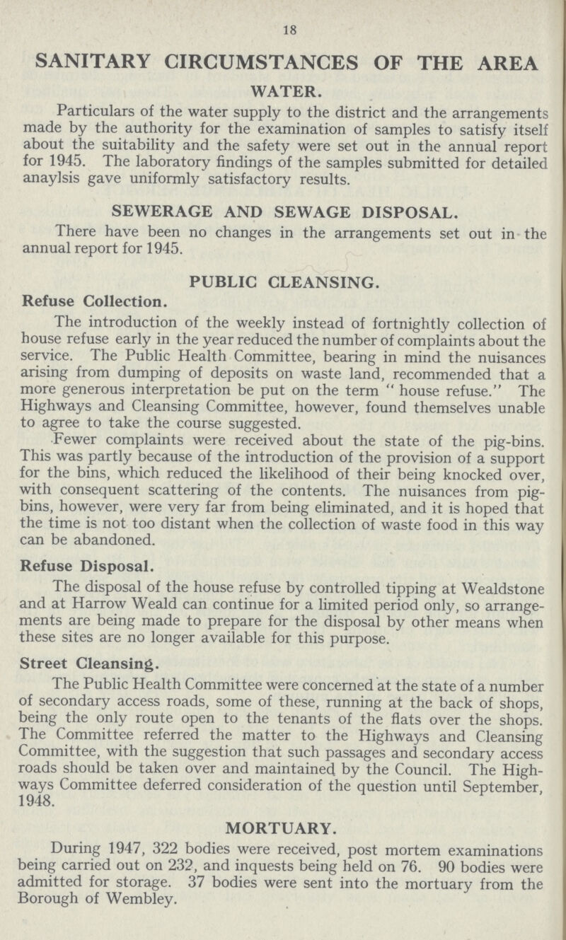 18 SANITARY CIRCUMSTANCES OF THE AREA WATER. Particulars of the water supply to the district and the arrangements made by the authority for the examination of samples to satisfy itself about the suitability and the safety were set out in the annual report for 1945. The laboratory findings of the samples submitted for detailed anaylsis gave uniformly satisfactory results. SEWERAGE AND SEWAGE DISPOSAL. There have been no changes in the arrangements set out in the annual report for 1945. PUBLIC CLEANSING. Refuse Collection. The introduction of the weekly instead of fortnightly collection of house refuse early in the year reduced the number of complaints about the service. The Public Health Committee, bearing in mind the nuisances arising from dumping of deposits on waste land, recommended that a more generous interpretation be put on the term  house refuse. The Highways and Cleansing Committee, however, found themselves unable to agree to take the course suggested. Fewer complaints were received about the state of the pig-bins. This was partly because of the introduction of the provision of a support for the bins, which reduced the likelihood of their being knocked over, with consequent scattering of the contents. The nuisances from pig bins, however, were very far from being eliminated, and it is hoped that the time is not too distant when the collection of waste food in this way can be abandoned. Refuse Disposal. The disposal of the house refuse by controlled tipping at Wealdstone and at Harrow Weald can continue for a limited period only, so arrange ments are being made to prepare for the disposal by other means when these sites are no longer available for this purpose. Street Cleansing. The Public Health Committee were concerned at the state of a number of secondary access roads, some of these, running at the back of shops, being the only route open to the tenants of the flats over the shops. The Committee referred the matter to the Highways and Cleansing Committee, with the suggestion that such passages and secondary access roads should be taken over and maintained by the Council. The High ways Committee deferred consideration of the question until September, 1948. MORTUARY. During 1947, 322 bodies were received, post mortem examinations being carried out on 232, and inquests being held on 76. 90 bodies were admitted for storage. 37 bodies were sent into the mortuary from the Borough of Wembley.