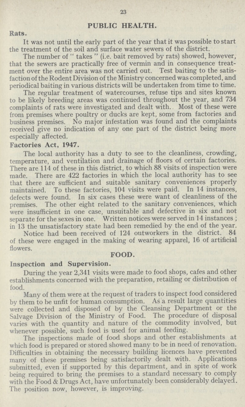 23 PUBLIC HEALTH. Rats. It was not until the early part of the year that it was possible to start the treatment of the soil and surface water sewers of the district. The number of  takes  (i.e. bait removed by rats) showed, however, that the sewers are practically free of vermin and in consequence treat ment over the entire area was not carried out. Test baiting to the satis faction of the Rodent Division of the Ministry concerned was completed, and periodical baiting in various districts will be undertaken from time to time. The regular treatment of watercourses, refuse tips and sites known to be likely breeding areas was continued throughout the year, and 734 complaints of rats were investigated and dealt with. Most of these were from premises where poultry or ducks are kept, some from factories and business premises. No major infestation was found and the complaints received give no indication of any one part of the district being more especially affected. Factories Act, 1947. The local authority has a duty to see to the cleanliness, crowding, temperature, and ventilation and drainage of floors of certain factories. There are 114 of these in this district, to which 88 visits of inspection were made. There are 422 factories in which the local authority has to see that there are sufficient and suitable sanitary conveniences properly maintained. To these factories, 104 visits were paid. In 14 instances, defects were found. In six cases these were want of cleanliness of the premises. The other eight related to the sanitary conveniences, which were insufficient in one case, unsuitable and defective in six and not separate for the sexes in one. Written notices were served in 14 instances ; in 13 the unsatisfactory state had been remedied by the end of the year. Notice had been received of 124 outworkers in the district. 84 of these were engaged in the making of wearing apparel, 16 of artificial flowers. FOOD. Inspection and Supervision. During the year 2,341 visits were made to food shops, cafes and other establishments concerned with the preparation, retailing or distribution of food. Many of them were at the request of traders to inspect food considered by them to be unfit for human consumption. As a result large quantities were collected and disposed of by the Cleansing Department or the Salvage Division of the Ministry of Food. The procedure of disposal varies with the quantity and nature of the commodity involved, but whenever possible, such food is used for animal feeding. The inspections made of food shops and other establishments at which food is prepared or stored showed many to be in need of renovation. Difficulties in obtaining the necessary building licences have prevented many of these premises being satisfactorily dealt with. Applications submitted, even if supported by this department, and in spite of work being required to bring the premises to a standard necessary to comply with the Food & Drugs Act, have unfortunately been considerably delayed. The position now, however, is improving.
