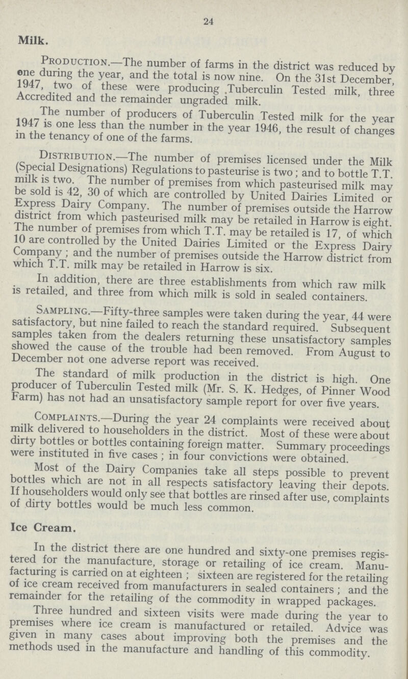 24 Milk. Production.—The number of farms in the district was reduced by one during the year, and the total is now nine. On the 31st December, 1947, two of these were producing. Tuberculin Tested milk, three Accredited and the remainder ungraded milk. The number of producers of Tuberculin Tested milk for the year 1947 is one less than the number in the year 1946, the result of changes in the tenancy of one of the farms. Distribution.—The number of premises licensed under the Milk (Special Designations) Regulations to pasteurise is two; and to bottle T.T. milk is two. The number of premises from which pasteurised milk may be sold is 42, 30 of which are controlled by United Dairies Limited or Express Dairy Company. The number of premises outside the Harrow district from which pasteurised milk may be retailed in Harrow is eight. The number of premises from which T.T. may be retailed is 17, of which 10 are controlled by the United Dairies Limited or the Express Dairy Company ; and the number of premises outside the Harrow district from which T.T. milk may be retailed in Harrow is six. In addition, there are three establishments from which raw milk is retailed, and three from which milk is sold in sealed containers. Sampling.—Fifty-three samples were taken during the year, 44 were satisfactory, but nine failed to reach the standard required. Subsequent samples taken from the dealers returning these unsatisfactory samples showed the cause of the trouble had been removed. From August to December not one adverse report was received. The standard of milk production in the district is high. One producer of Tuberculin Tested milk (Mr. S. K. Hedges, of Pinner Wood Farm) has not had an unsatisfactory sample report for over five years. Complaints.—During the year 24 complaints were received about milk delivered to householders in the district. Most of these were about dirty bottles or bottles containing foreign matter. Summary proceedings were instituted in five cases ; in four convictions were obtained. Most of the Dairy Companies take all steps possible to prevent bottles which are not in all respects satisfactory leaving their depots. If householders would only see that bottles are rinsed after use, complaints of dirty bottles would be much less common. Ice Cream. In the district there are one hundred and sixty-one premises regis tered for the manufacture, storage or retailing of ice cream. Manu facturing is carried on at eighteen ; sixteen are registered for the retailing of ice cream received from manufacturers in sealed containers ; and the remainder for the retailing of the commodity in wrapped packages. Three hundred and sixteen visits were made during the year to premises where ice cream is manufactured or retailed. Advice was given in many cases about improving both the premises and the methods used in the manufacture and handling of this commodity.