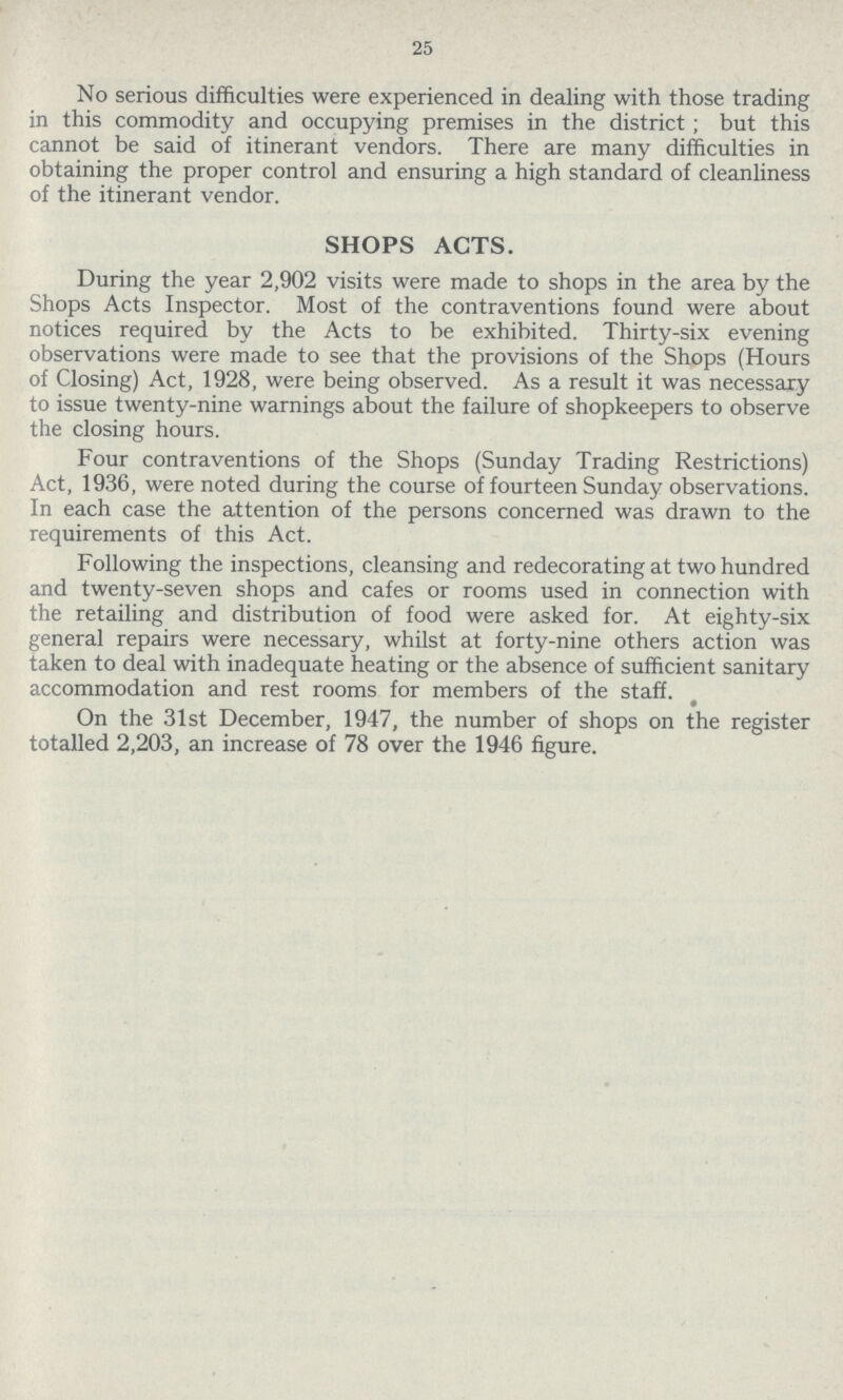 25 No serious difficulties were experienced in dealing with those trading in this commodity and occupying premises in the district; but this cannot be said of itinerant vendors. There are many difficulties in obtaining the proper control and ensuring a high standard of cleanliness of the itinerant vendor. SHOPS ACTS. During the year 2,902 visits were made to shops in the area by the Shops Acts Inspector. Most of the contraventions found were about notices required by the Acts to be exhibited. Thirty-six evening observations were made to see that the provisions of the Shops (Hours of Closing) Act, 1928, were being observed. As a result it was necessary to issue twenty-nine warnings about the failure of shopkeepers to observe the closing hours. Four contraventions of the Shops (Sunday Trading Restrictions) Act, 1936, were noted during the course of fourteen Sunday observations. In each case the attention of the persons concerned was drawn to the requirements of this Act. Following the inspections, cleansing and redecorating at two hundred and twenty-seven shops and cafes or rooms used in connection with the retailing and distribution of food were asked for. At eighty-six general repairs were necessary, whilst at forty-nine others action was taken to deal with inadequate heating or the absence of sufficient sanitary accommodation and rest rooms for members of the staff. On the 31st December, 1947, the number of shops on the register totalled 2,203, an increase of 78 over the 1946 figure.